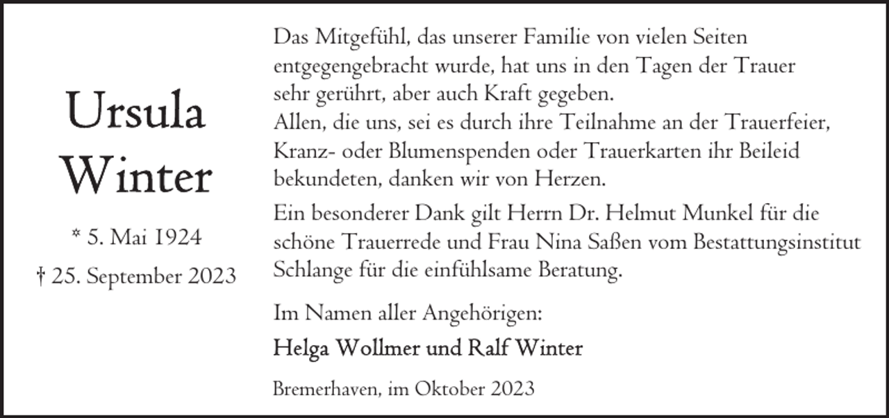 <p>* 5. Mai 1924<br />† 25. September 2023</p><p>Das Mitgefühl, das unserer Familie von vielen Seiten<br />entgegengebracht wurde, hat uns in den Tagen der Trauer<br />sehr gerührt, aber auch Kraft gegeben.<br />Allen, die uns, sei es durch ihre Teilnahme an der Trauerfeier,<br />Kranz- oder Blumenspenden oder Trauerkarten ihr Beileid<br />bekundeten, danken wir von Herzen.<br />Ein besonderer Dank gilt Herrn Dr. Helmut Munkel für die<br />schöne Trauerrede und Frau Nina Saßen vom Bestattungsinstitut<br />Schlange für die einfühlsame Beratung.<br />Im Namen aller Angehörigen:<br />Bremerhaven, im Oktober 2023</p>
