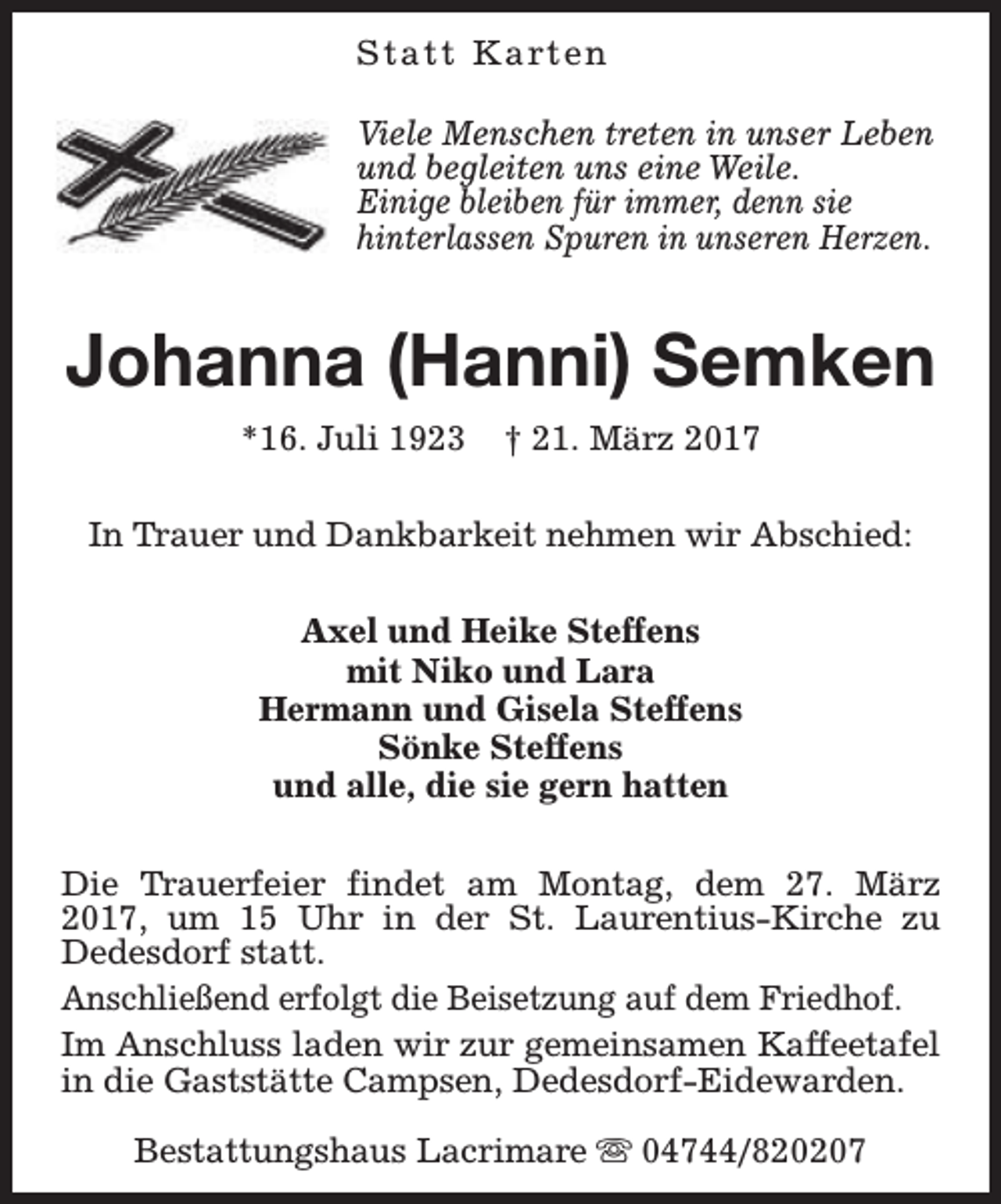 <p>S t a t t K a rt e n<br />Viele Menschen treten in unser Leben<br />und begleiten uns eine Weile.<br />Einige bleiben für immer, denn sie<br />hinterlassen Spuren in unseren Herzen.</p><p>Johanna (Hanni) Semken<br />*16. Juli 1923</p><p>† 21. März 2017</p><p>In Trauer und Dankbarkeit nehmen wir Abschied:<br />Axel und Heike Steffens<br />mit Niko und Lara<br />Hermann und Gisela Steffens<br />Sönke Steffens<br />und alle, die sie gern hatten<br />Die Trauerfeier findet am Montag, dem 27. März<br />2017, um 15 Uhr in der St. Laurentius-Kirche zu<br />Dedesdorf statt.<br />Anschließend erfolgt die Beisetzung auf dem Friedhof.<br />Im Anschluss laden wir zur gemeinsamen Kaffeetafel<br />in die Gaststätte Campsen, Dedesdorf-Eidewarden.<br />Bestattungshaus Lacrimare s 04744/820207</p>
