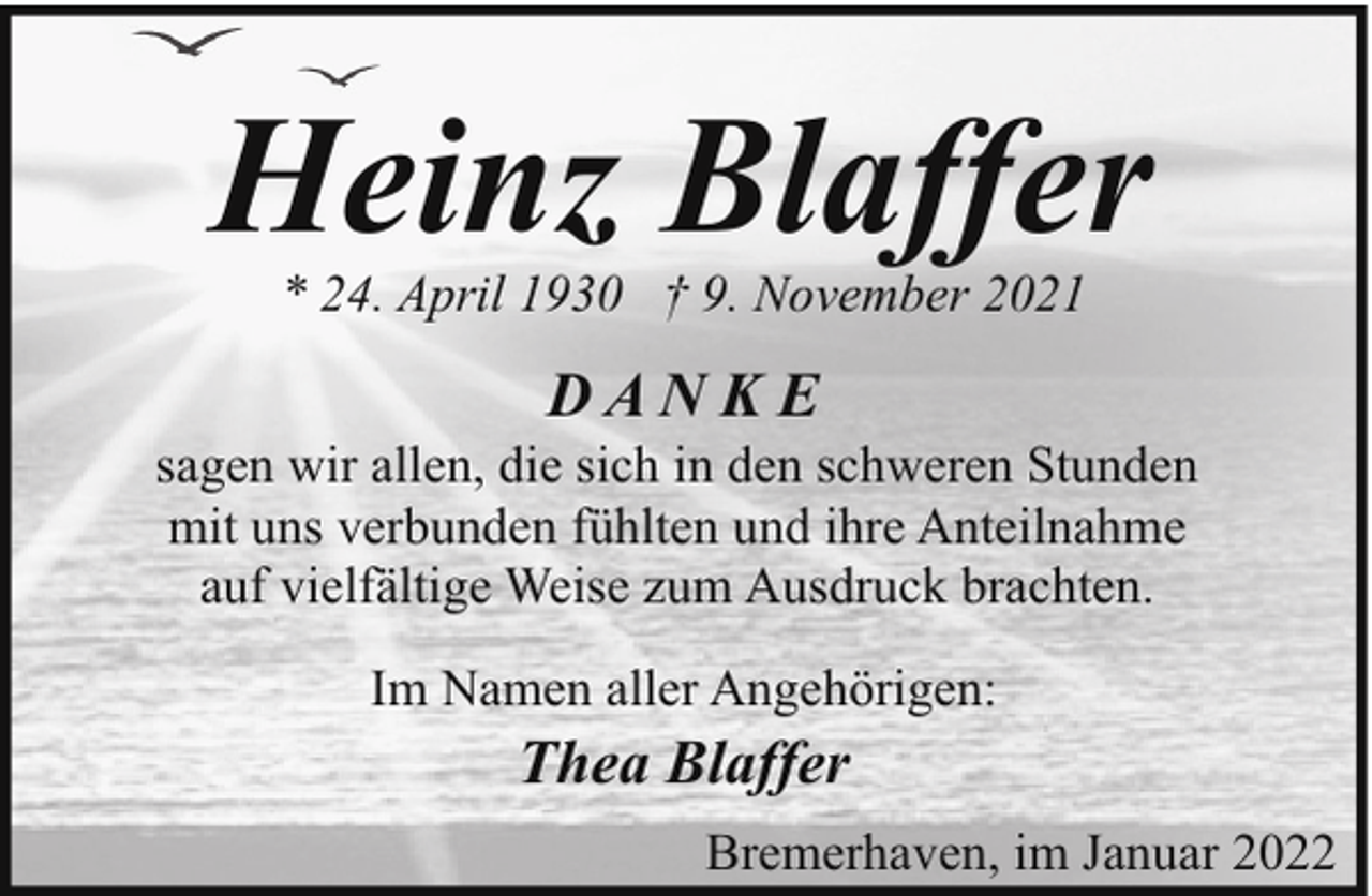 <p>Heinz Blaffer<br />* 24. April 1930 † 9. November 2021</p><p>DAN K E</p><p>sagen wir allen, die sich in den schweren Stunden<br />mit uns verbunden fühlten und ihre Anteilnahme<br />auf vielfältige Weise zum Ausdruck brachten.<br />Im Namen aller Angehörigen:</p><p>Thea Blaffer<br />Bremerhaven, im Januar 2022</p>