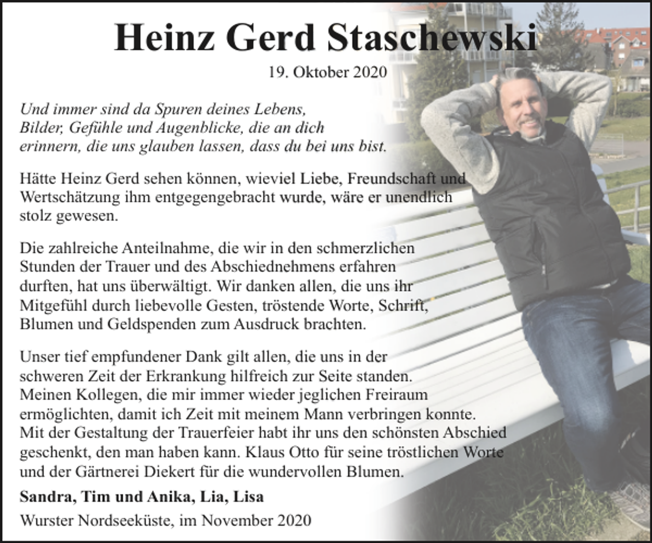 <p>Heinz Gerd Staschewski<br />19. Oktober 2020</p><p>Und immer sind da Spuren deines Lebens,<br />Bilder, Gefühle und Augenblicke, die an dich<br />erinnern, die uns glauben lassen, dass du bei uns bist.</p><p>Hätte Heinz Gerd sehen können, wieviel Liebe, Freundschaft und<br />Wertschätzung ihm entgegengebracht wurde, wäre er unendlich<br />stolz gewesen.<br />Die zahlreiche Anteilnahme, die wir in den schmerzlichen<br />Stunden der Trauer und des Abschiednehmens erfahren<br />durften, hat uns überwältigt. Wir danken allen, die uns ihr<br />Mitgefühl durch liebevolle Gesten, tröstende Worte, Schrift,<br />Blumen und Geldspenden zum Ausdruck brachten.<br />Unser tief empfundener Dank gilt allen, die uns in der<br />schweren Zeit der Erkrankung hilfreich zur Seite standen.<br />Meinen Kollegen, die mir immer wieder jeglichen Freiraum<br />ermöglichten, damit ich Zeit mit meinem Mann verbringen konnte.<br />Mit der Gestaltung der Trauerfeier habt ihr uns den schönsten Abschied<br />geschenkt, den man haben kann. Klaus Otto für seine tröstlichen Worte<br />und der Gärtnerei Diekert für die wundervollen Blumen.<br />Sandra, Tim und Anika, Lia, Lisa<br />Wurster Nordseeküste, im November 2020</p>