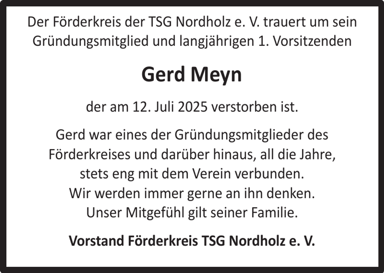 <p>Der Förderkreis der TSG Nordholz e. V. trauert um sein<br />Gründungsmitglied und langjährigen 1. Vorsitzenden</p><p>Gerd Meyn<br />der am 12. Juli 2025 verstorben ist.<br />Gerd war eines der Gründungsmitglieder des<br />Förderkreises und darüber hinaus, all die Jahre,<br />stets eng mit dem Verein verbunden.<br />Wir werden immer gerne an ihn denken.<br />Unser Mitgefühl gilt seiner Familie.<br />Vorstand Förderkreis TSG Nordholz e. V.</p>