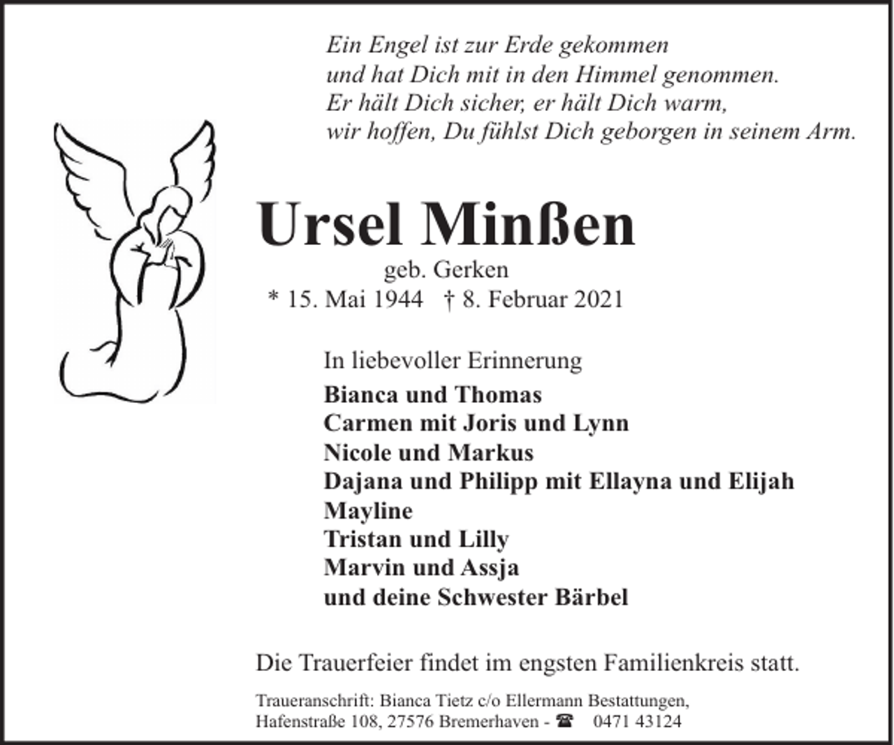 <p>Ein Engel ist zur Erde gekommen<br />und hat Dich mit in den Himmel genommen.<br />Er hält Dich sicher, er hält Dich warm,<br />wir hoffen, Du fühlst Dich geborgen in seinem Arm.</p><p>Ursel Minßen<br />geb. Gerken<br />* 15. Mai 1944 † 8. Februar 2021</p><p>In liebevoller Erinnerung<br />Bianca und Thomas<br />Carmen mit Joris und Lynn<br />Nicole und Markus<br />Dajana und Philipp mit Ellayna und Elijah<br />Mayline<br />Tristan und Lilly<br />Marvin und Assja<br />und deine Schwester Bärbel<br />Die Trauerfeier findet im engsten Familienkreis statt.<br />Traueranschrift: Bianca Tietz c/o Ellermann Bestattungen,<br />Hafenstraße 108, 27576 Bremerhaven - ( 0471 43124</p>