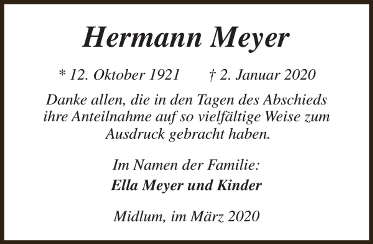 <p>Hermann Meyer<br />* 12. Oktober 1921</p><p>† 2. Januar 2020</p><p>Danke allen, die in den Tagen des Abschieds<br />ihre Anteilnahme auf so vielfältige Weise zum<br />Ausdruck gebracht haben.<br />Im Namen der Familie:<br />Ella Meyer und Kinder<br />Midlum, im März 2020</p>