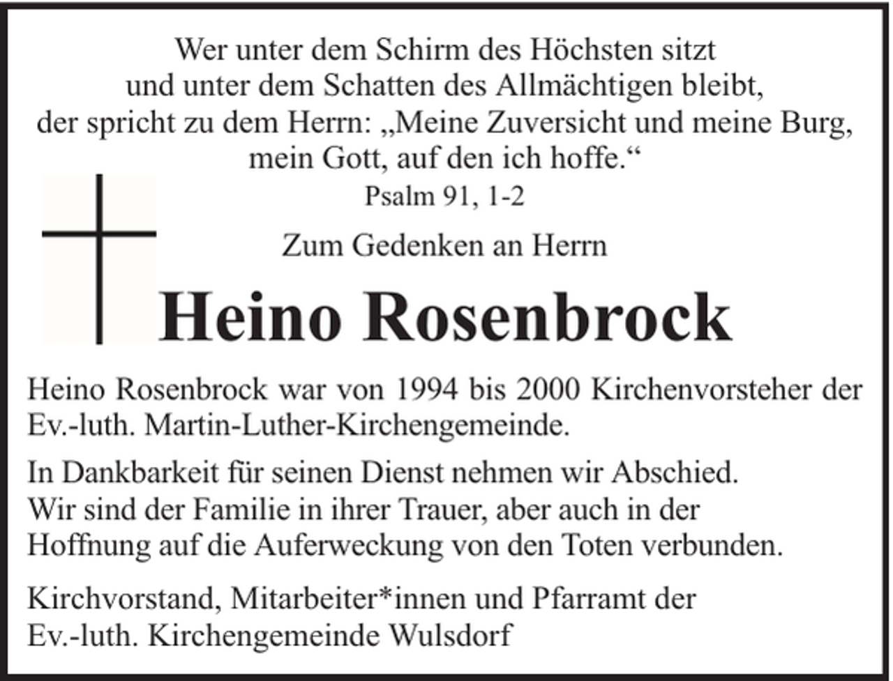 <p>Wer unter dem Schirm des Höchsten sitzt<br />und unter dem Schatten des Allmächtigen bleibt,<br />der spricht zu dem Herrn: „Meine Zuversicht und meine Burg,<br />mein Gott, auf den ich hoffe.“<br />Psalm 91, 1-2</p><p>Zum Gedenken an Herrn</p><p>Heino Rosenbrock<br />Heino Rosenbrock war von 1994 bis 2000 Kirchenvorsteher der<br />Ev.-luth. Martin-Luther-Kirchengemeinde.<br />In Dankbarkeit für seinen Dienst nehmen wir Abschied.<br />Wir sind der Familie in ihrer Trauer, aber auch in der<br />Hoffnung auf die Auferweckung von den Toten verbunden.<br />Kirchvorstand, Mitarbeiter*innen und Pfarramt der<br />Ev.-luth. Kirchengemeinde Wulsdorf</p>