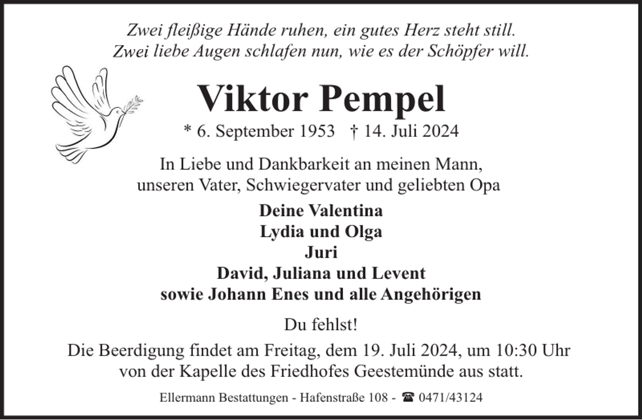 <p>Zwei fleißige Hände ruhen, ein gutes Herz steht still.<br />liebe Augen schlafen nun, wie es der Schöpfer will.</p><p>Viktor Pempel</p><p>* 6. September 1953 † 14. Juli 2024<br />In Liebe und Dankbarkeit an meinen Mann,<br />unseren Vater, Schwiegervater und geliebten Opa<br />Deine Valentina<br />Lydia und Olga<br />Juri<br />David, Juliana und Levent<br />sowie Johann Enes und alle Angehörigen<br />Du fehlst!<br />Die Beerdigung findet am Freitag, dem 19. Juli 2024, um 10:30 Uhr<br />von der Kapelle des Friedhofes Geestemünde aus statt.<br />Ellermann Bestattungen - Hafenstraße 108 - ( 0471/43124</p>