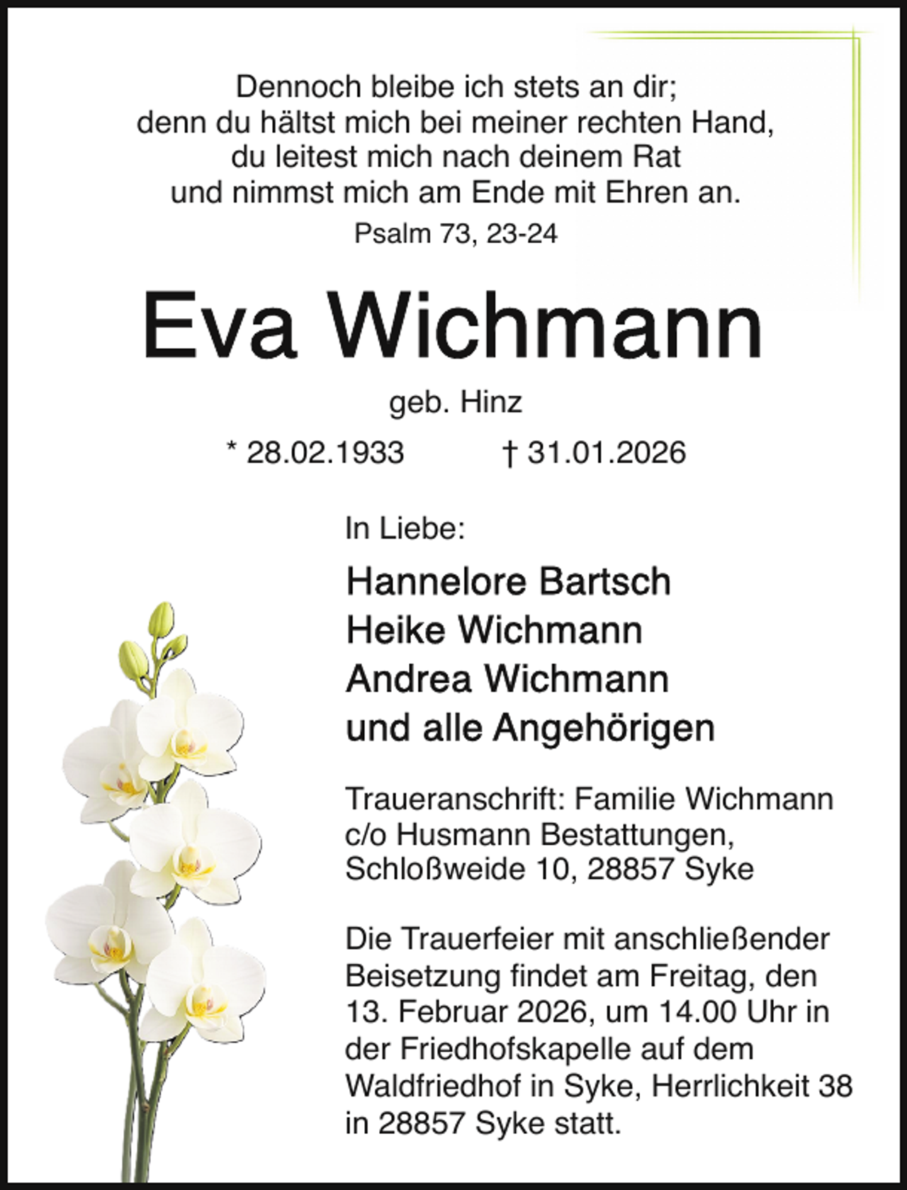 <p>Dennoch bleibe ich stets an dir;<br />denn du hältst mich bei meiner rechten Hand,<br />du leitest mich nach deinem Rat<br />und nimmst mich am Ende mit Ehren an.<br />Psalm 73, 23-24</p>
<p>geb. Hinz<br />* 28.02.1933</p>
<p>† 31.01.2026</p>
<p>In Liebe:</p>
<p>Traueranschrift: Familie Wichmann<br />c/o Husmann Bestattungen,<br />Schloßweide 10, 28857 Syke<br />Die Trauerfeier mit anschließender<br />Beisetzung ﬁndet am Freitag, den<br />13. Februar 2026, um 14.00 Uhr in<br />der Friedhofskapelle auf dem<br />Waldfriedhof in Syke, Herrlichkeit 38<br />in 28857 Syke statt.</p>