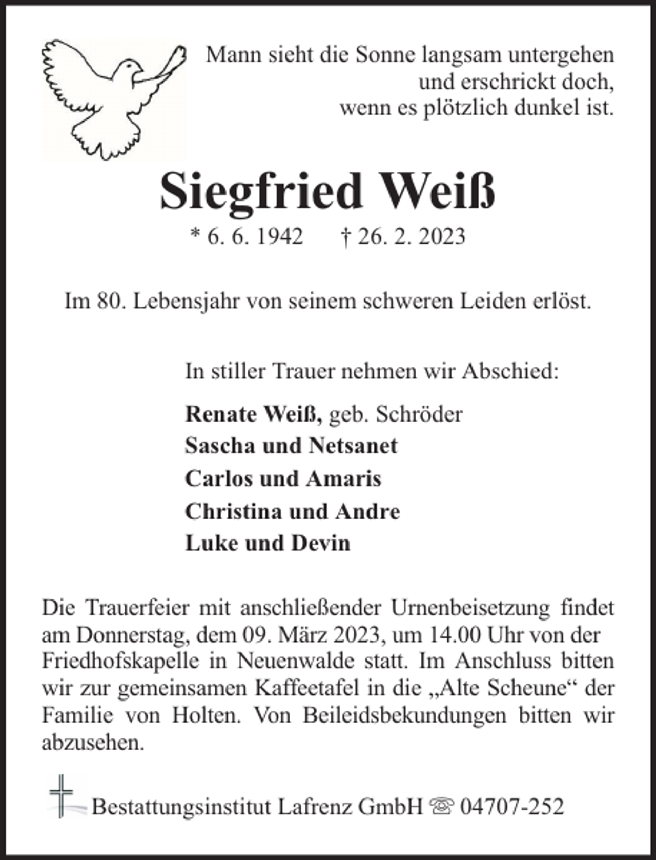 <p>Mann sieht die Sonne langsam untergehen<br />und erschrickt doch,<br />wenn es plötzlich dunkel ist.</p><p>Siegfried Weiß<br />* 6. 6. 1942</p><p>† 26. 2. 2023</p><p>Im 80. Lebensjahr von seinem schweren Leiden erlöst.<br />In stiller Trauer nehmen wir Abschied:<br />Renate Weiß, geb. Schröder<br />Sascha und Netsanet<br />Carlos und Amaris<br />Christina und Andre<br />Luke und Devin<br />Die Trauerfeier mit anschließender Urnenbeisetzung findet<br />am Donnerstag, dem 09. März 2023, um 14.00 Uhr von der<br />Friedhofskapelle in Neuenwalde statt. Im Anschluss bitten<br />wir zur gemeinsamen Kaffeetafel in die „Alte Scheune“ der<br />Familie von Holten. Von Beileidsbekundungen bitten wir<br />abzusehen.<br />Bestattungsinstitut Lafrenz GmbH</p><p>04707-252</p>
