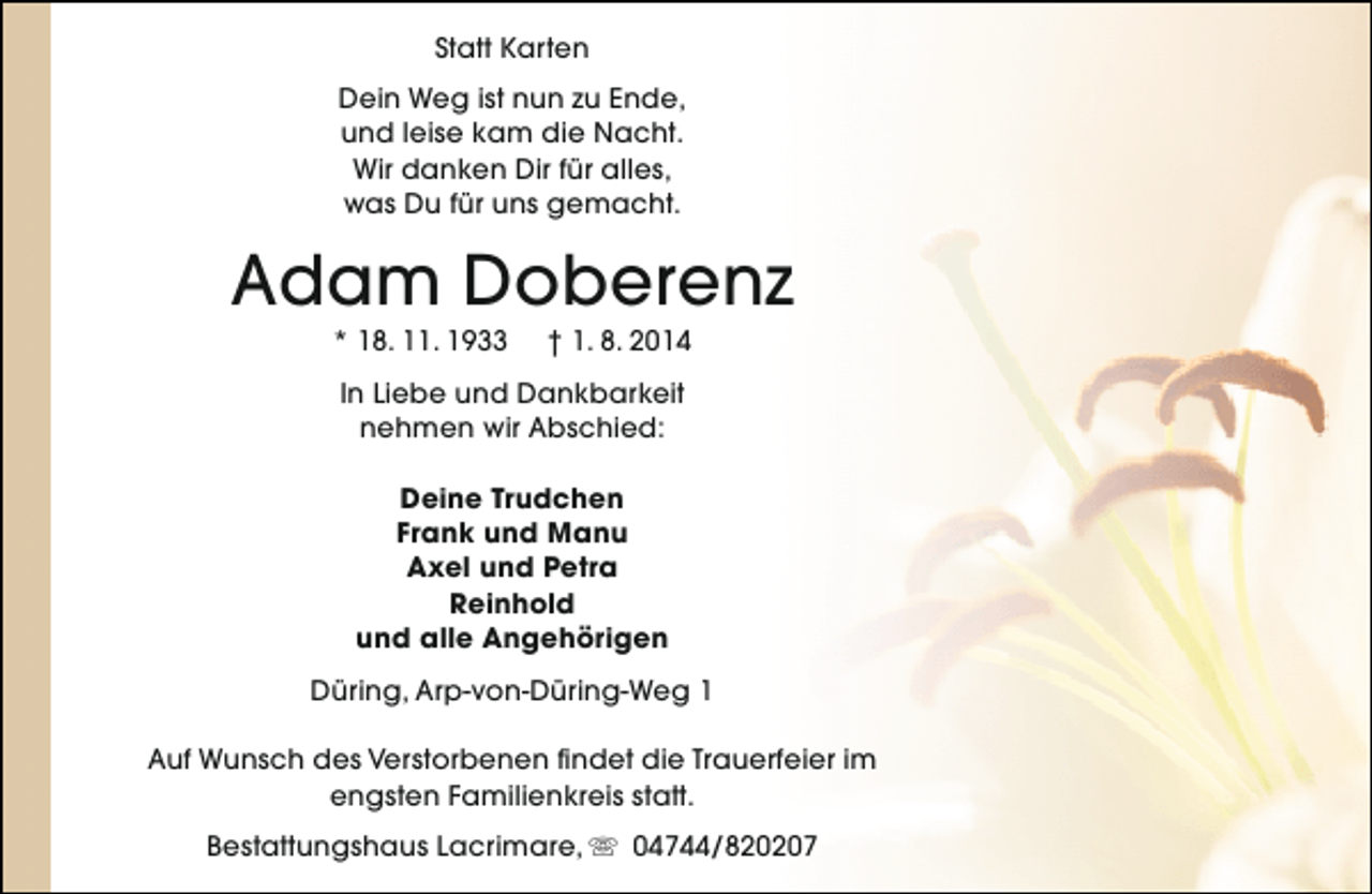 <p>Statt Karten<br />Dein Weg ist nun zu Ende,<br />und leise kam die Nacht.<br />Wir danken Dir für alles,<br />was Du für uns gemacht.</p><p>Adam Doberenz<br />* 18. 11. 1933</p><p>† 1. 8. 2014</p><p>In Liebe und Dankbarkeit<br />nehmen wir Abschied:<br />Deine Trudchen<br />Frank und Manu<br />Axel und Petra<br />Reinhold<br />und alle Angehörigen<br />Düring, Arp-von-Düring-Weg 1<br />Auf Wunsch des Verstorbenen findet die Trauerfeier im<br />engsten Familienkreis statt.<br />Bestattungshaus Lacrimare, s 04744/820207</p>