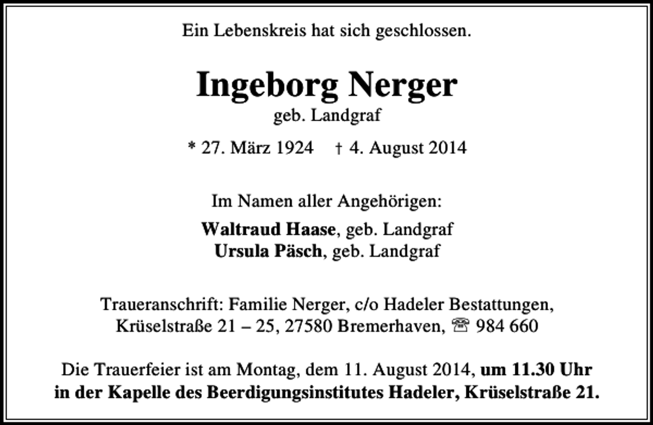<p>Ein Lebenskreis hat sich geschlossen.</p><p>Ingeborg Nerger<br />geb. Landgraf</p><p>* 27. März 1924 † 4. August 2014<br />Im Namen aller Angehörigen:<br />Waltraud Haase, geb. Landgraf<br />Ursula Päsch, geb. Landgraf<br />Traueranschrift: Familie Nerger, c/o Hadeler Bestattungen,<br />Krüselstraße 21 – 25, 27580 Bremerhaven, ℡ 984 660<br />Die Trauerfeier ist am Montag, dem 11. August 2014, um 11.30 Uhr<br />in der Kapelle des Beerdigungsinstitutes Hadeler, Krüselstraße 21.</p>