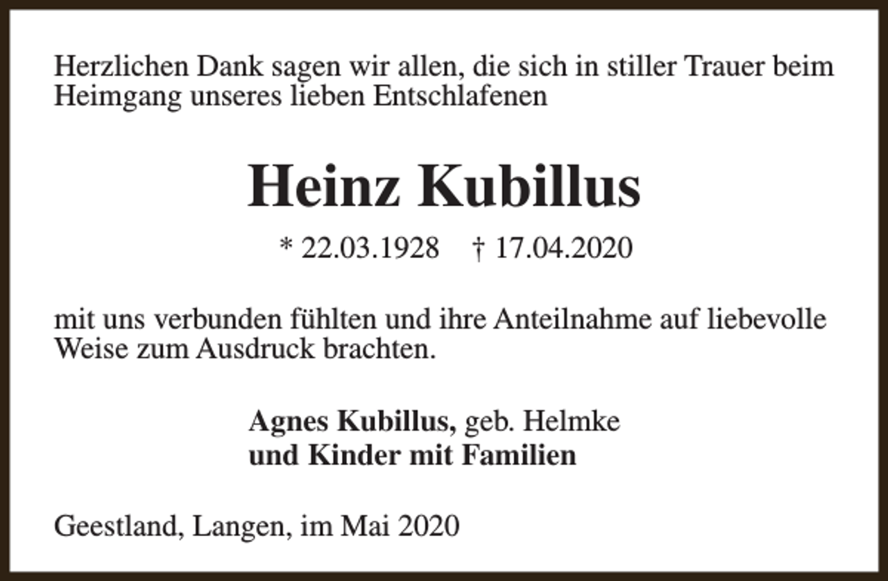 <p>Herzlichen Dank sagen wir allen, die sich in stiller Trauer beim<br />Heimgang unseres lieben Entschlafenen</p><p>Heinz Kubillus<br />* 22.03.1928</p><p>† 17.04.2020</p><p>mit uns verbunden fühlten und ihre Anteilnahme auf liebevolle<br />Weise zum Ausdruck brachten.<br />Agnes Kubillus, geb. Helmke<br />und Kinder mit Familien<br />Geestland, Langen, im Mai 2020</p>