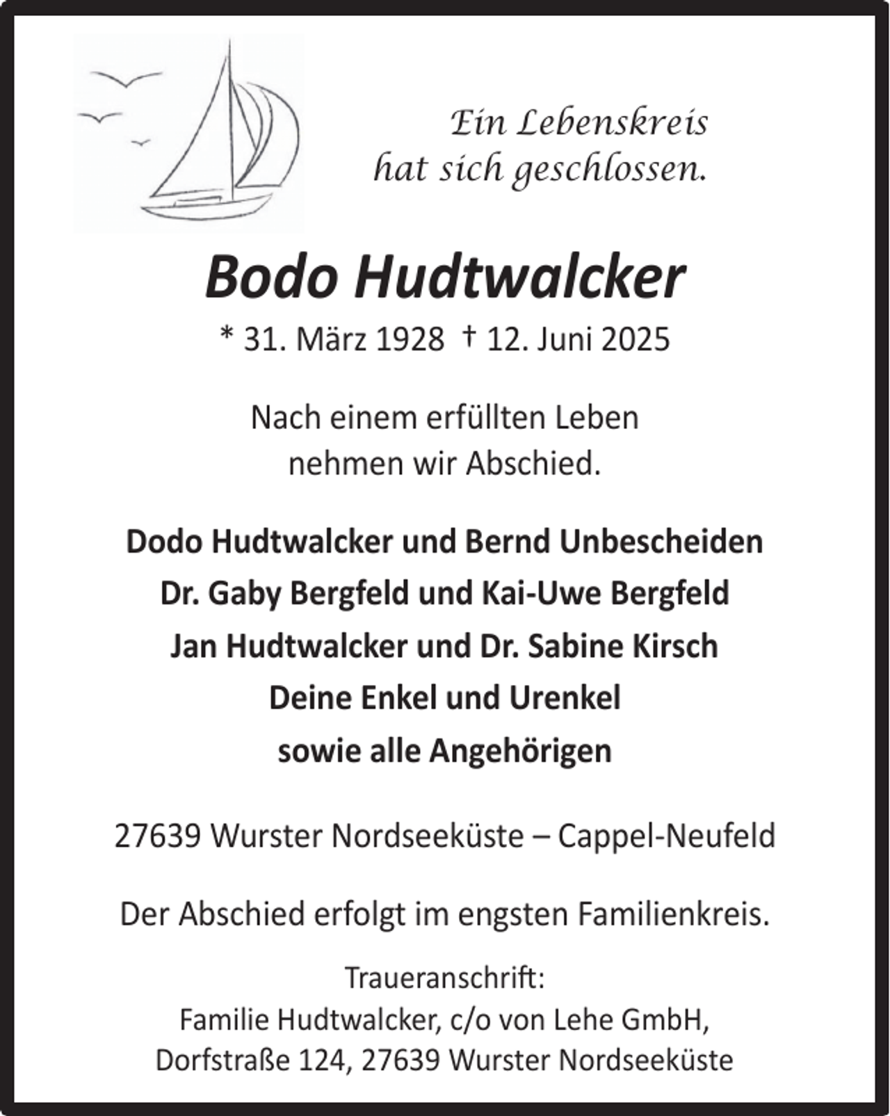 <p>Ein Lebenskreis<br />hat sich geschlossen.</p><p>Bodo Hudtwalcker<br />* 31. März 1928 † 12. Juni 2025<br />Nach einem erfüllten Leben<br />nehmen wir Abschied.<br />Dodo Hudtwalcker und Bernd Unbescheiden<br />Dr. Gaby Bergfeld und Kai-Uwe Bergfeld<br />Jan Hudtwalcker und Dr. Sabine Kirsch<br />Deine Enkel und Urenkel<br />sowie alle Angehörigen<br />27639 Wurster Nordseeküste – Cappel-Neufeld<br />Der Abschied erfolgt im engsten Familienkreis.<br />Traueranschrift:<br />Familie Hudtwalcker, c/o von Lehe GmbH,<br />Dorfstraße 124, 27639 Wurster Nordseeküste</p>