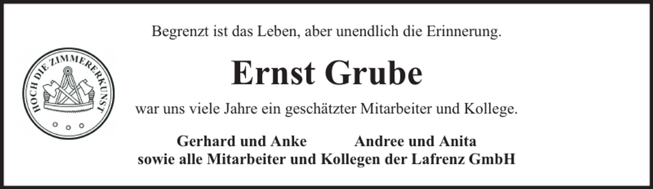 <p>Begrenzt ist das Leben, aber unendlich die Erinnerung.</p><p>Ernst Grube<br />war uns viele Jahre ein geschätzter Mitarbeiter und Kollege.<br />Gerhard und Anke<br />Andree und Anita<br />sowie alle Mitarbeiter und Kollegen der Lafrenz GmbH</p>
