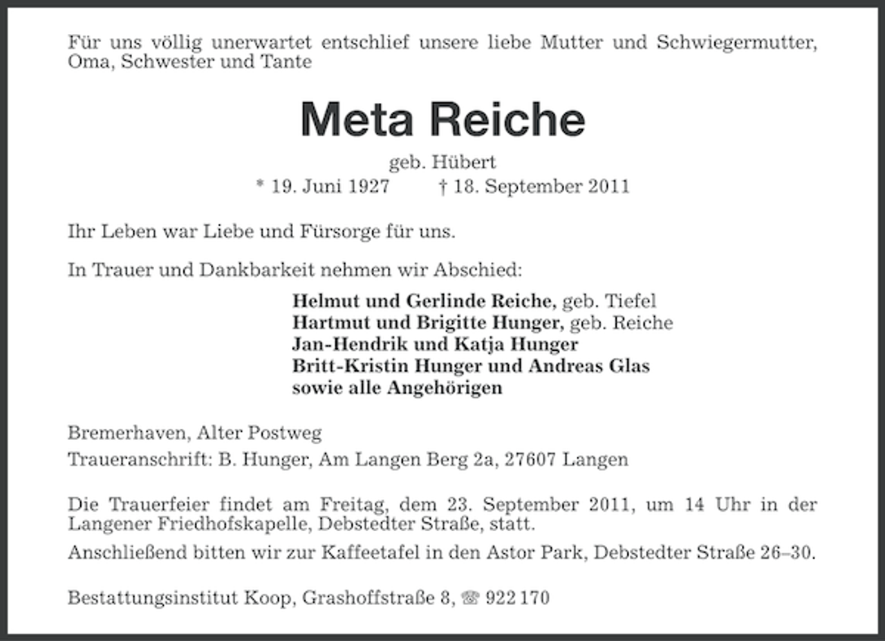 <p>Für uns völlig unerwartet entschlief unsere liebe Mutter und Schwiegermutter,<br />Oma, Schwester und Tante</p>
<p>Meta Reiche<br />geb. Hübert<br />* 19. Juni 1927<br />† 18. September 2011<br />Ihr Leben war Liebe und Fürsorge für uns.<br />In Trauer und Dankbarkeit nehmen wir Abschied:<br />Helmut und Gerlinde Reiche, geb. Tiefel<br />Hartmut und Brigitte Hunger, geb. Reiche<br />Jan-Hendrik und Katja Hunger<br />Britt-Kristin Hunger und Andreas Glas<br />sowie alle Angehörigen<br />Bremerhaven, Alter Postweg<br />Traueranschrift: B. Hunger, Am Langen Berg 2a, 27607 Langen<br />Die Trauerfeier findet am Freitag, dem 23. September 2011, um 14 Uhr in der<br />Langener Friedhofskapelle, Debstedter Straße, statt.<br />Anschließend bitten wir zur Kaffeetafel in den Astor Park, Debstedter Straße 26–30.<br />Bestattungsinstitut Koop, Grashoffstraße 8, 922 170</p>