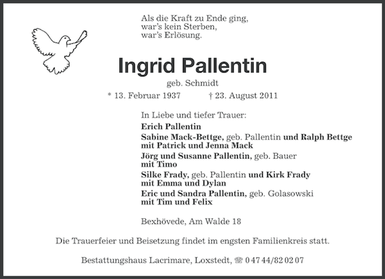 <p>Als die Kraft zu Ende ging,<br />war’s kein Sterben,<br />war’s Erlösung.</p><p>Ingrid Pallentin<br />geb. Schmidt<br />* 13. Februar 1937</p><p>† 23. August 2011</p><p>In Liebe und tiefer Trauer:<br />Erich Pallentin<br />Sabine Mack-Bettge, geb. Pallentin und Ralph Bettge<br />mit Patrick und Jenna Mack<br />Jörg und Susanne Pallentin, geb. Bauer<br />mit Timo<br />Silke Frady, geb. Pallentin und Kirk Frady<br />mit Emma und Dylan<br />Eric und Sandra Pallentin, geb. Golasowski<br />mit Tim und Felix<br />Bexhövede, Am Walde 18<br />Die Trauerfeier und Beisetzung findet im engsten Familienkreis statt.<br />Bestattungshaus Lacrimare, Loxstedt, 0 47 44/82 02 07</p>
