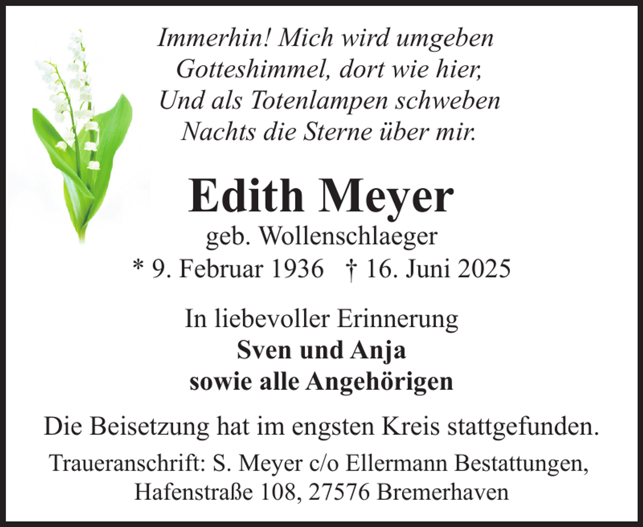 <p>Immerhin! Mich wird umgeben<br />Gotteshimmel, dort wie hier,<br />Und als Totenlampen schweben<br />Nachts die Sterne über mir.</p><p>Edith Meyer</p><p>geb. Wollenschlaeger<br />* 9. Februar 1936 † 16. Juni 2025<br />In liebevoller Erinnerung<br />Sven und Anja<br />sowie alle Angehörigen<br />Die Beisetzung hat im engsten Kreis stattgefunden.<br />Traueranschrift: S. Meyer c/o Ellermann Bestattungen,<br />Hafenstraße 108, 27576 Bremerhaven</p>