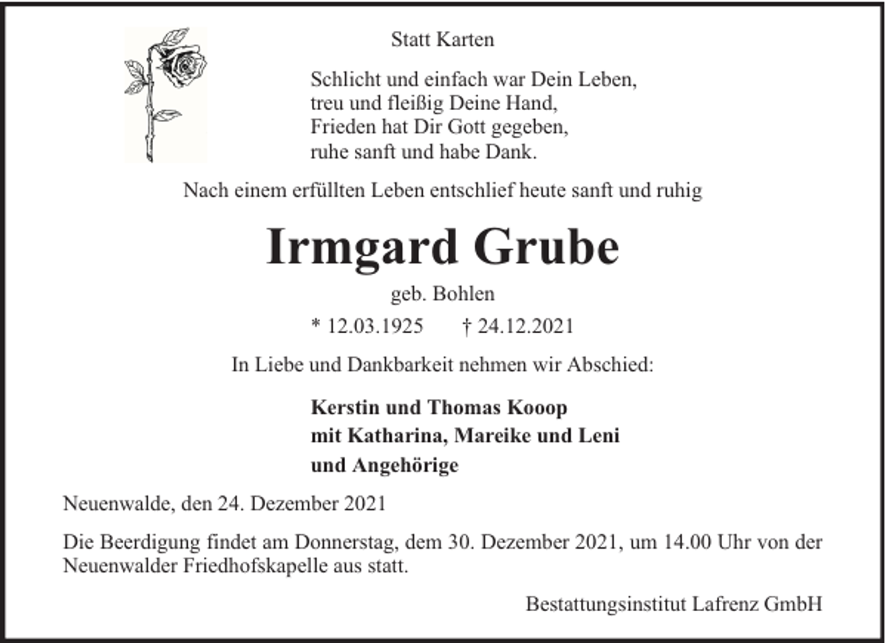 <p>Statt Karten<br />Schlicht und einfach war Dein Leben,<br />treu und fleißig Deine Hand,<br />Frieden hat Dir Gott gegeben,<br />ruhe sanft und habe Dank.<br />Nach einem erfüllten Leben entschlief heute sanft und ruhig</p><p>Irmgard Grube<br />geb. Bohlen<br />* 12.03.1925<br />† 24.12.2021</p><p>In Liebe und Dankbarkeit nehmen wir Abschied:<br />Kerstin und Thomas Kooop<br />mit Katharina, Mareike und Leni<br />und Angehörige<br />Neuenwalde, den 24. Dezember 2021<br />Die Beerdigung findet am Donnerstag, dem 30. Dezember 2021, um 14.00 Uhr von der<br />Neuenwalder Friedhofskapelle aus statt.<br />Bestattungsinstitut Lafrenz GmbH</p>