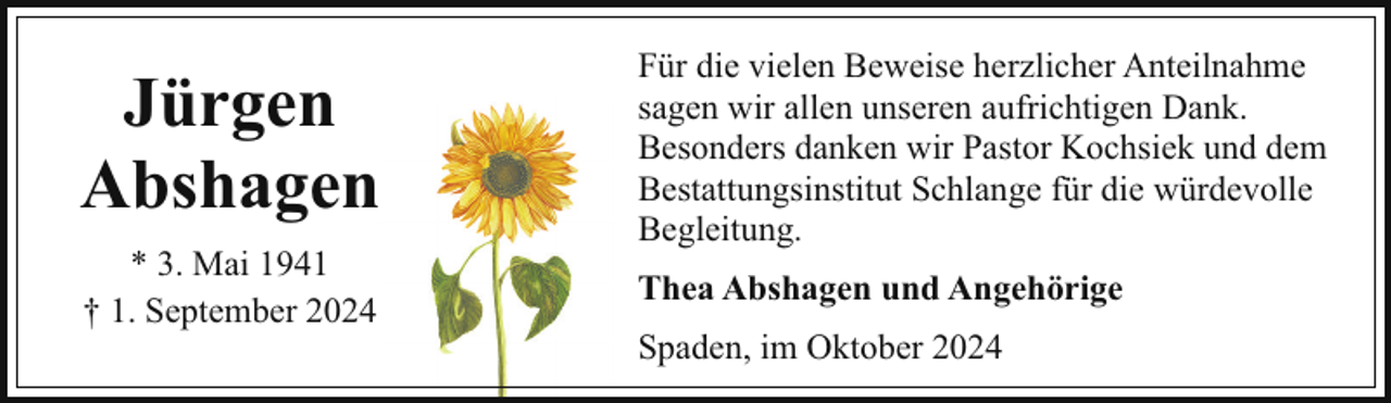 <p>Jürgen<br />Abshagen<br />* 3. Mai 1941<br />† 1. September 2024</p><p>Für die vielen Beweise herzlicher Anteilnahme<br />sagen wir allen unseren aufrichtigen Dank.<br />Besonders danken wir Pastor Kochsiek und dem<br />Bestattungsinstitut Schlange für die würdevolle<br />Begleitung.<br />Thea Abshagen und Angehörige<br />Spaden, im Oktober 2024</p>