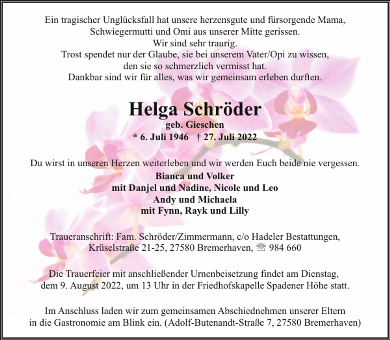<p>Ein tragischer Unglücksfall hat unsere herzensgute und fürsorgende Mama,<br />Schwiegermutti und Omi aus unserer Mitte gerissen.<br />Wir sind sehr traurig.<br />Trost spendet nur der Glaube, sie bei unserem Vater/Opi zu wissen,<br />den sie so schmerzlich vermisst hat.<br />Dankbar sind wir für alles, was wir gemeinsam erleben durften.</p><p>Helga Schröder<br />geb. Gieschen<br />* 6. Juli 1946 † 27. Juli 2022</p><p>Du wirst in unseren Herzen weiterleben und wir werden Euch beide nie vergessen.<br />Bianca und Volker<br />mit Danjel und Nadine, Nicole und Leo<br />Andy und Michaela<br />mit Fynn, Rayk und Lilly<br />Traueranschrift: Fam. Schröder/Zimmermann, c/o Hadeler Bestattungen,<br />Krüselstraße 21-25, 27580 Bremerhaven, ' 984 660<br />Die Trauerfeier mit anschließender Urnenbeisetzung findet am Dienstag,<br />dem 9. August 2022, um 13 Uhr in der Friedhofskapelle Spadener Höhe statt.<br />Im Anschluss laden wir zum gemeinsamen Abschiednehmen unserer Eltern<br />in die Gastronomie am Blink ein. (Adolf-Butenandt-Straße 7, 27580 Bremerhaven)</p>