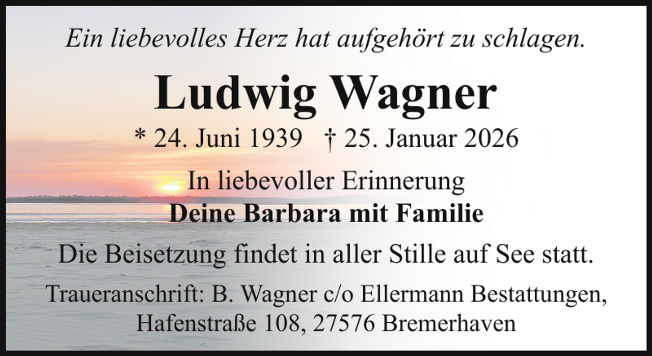 <p>Ein liebevolles Herz hat aufgehört zu schlagen.</p><p>Ludwig Wagner</p><p>* 24. Juni 1939 † 25. Januar 2026<br />In liebevoller Erinnerung<br />Deine Barbara mit Familie<br />Die Beisetzung findet in aller Stille auf See statt.<br />Traueranschrift: B. Wagner c/o Ellermann Bestattungen,<br />Hafenstraße 108, 27576 Bremerhaven</p>
