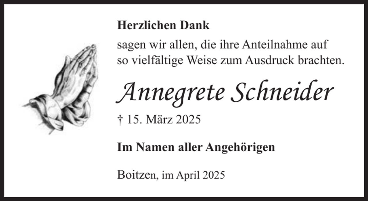 <p>Herzlichen Dank<br />sagen wir allen, die ihre Anteilnahme auf<br />so vielfältige Weise zum Ausdruck brachten.</p><p>Annegrete Schneider<br />† 15. März 2025<br />Im Namen aller Angehörigen<br />Boitzen, im April 2025</p>