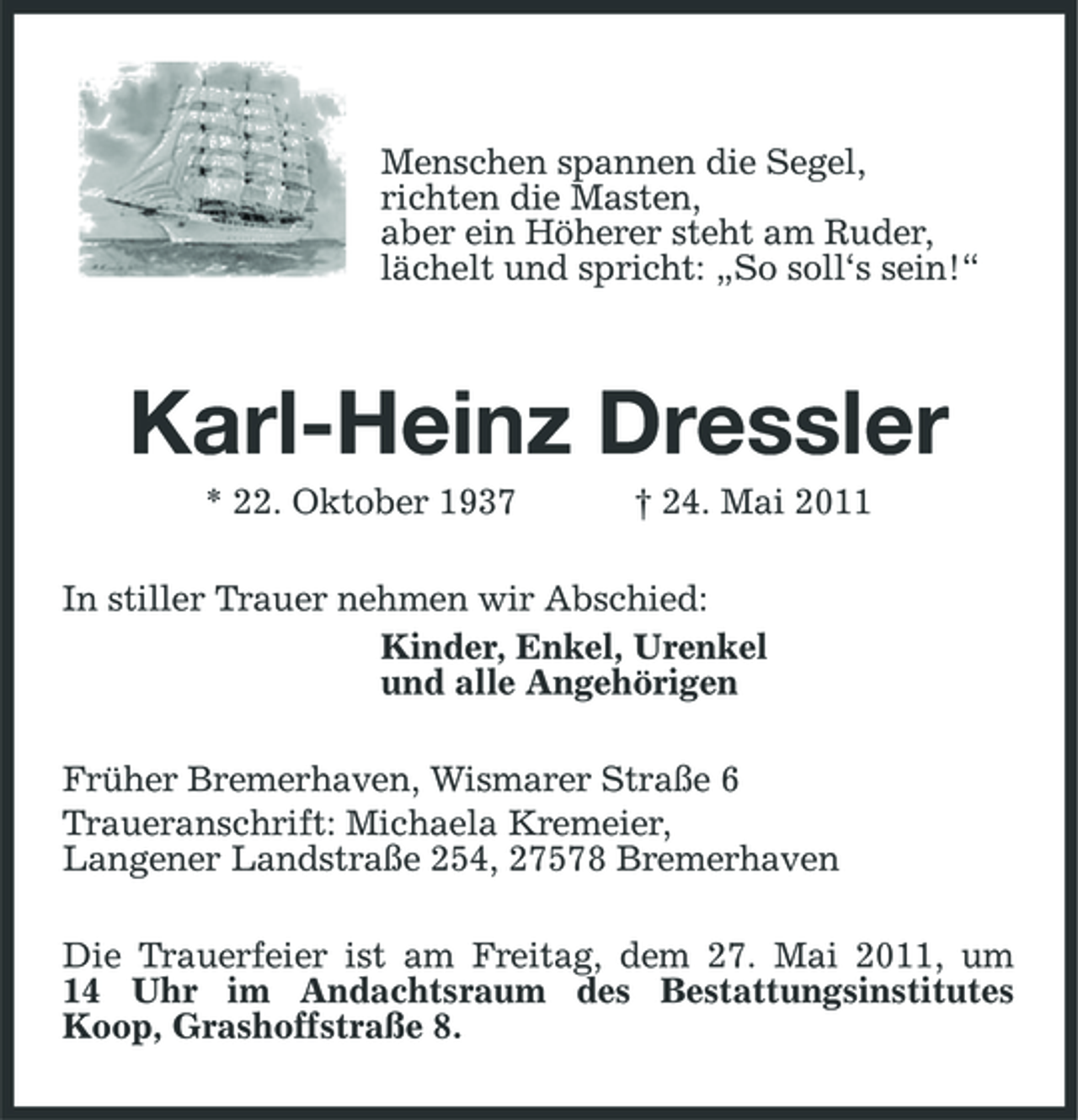 <p>Menschen spannen die Segel, richten die Masten, aber ein Höherer steht am Ruder, lächelt und spricht: „So soll‘s sein!“</p><p>Karl-Heinz Dressler<br />* 22. Oktober 1937 † 24. Mai 2011 In stiller Trauer nehmen wir Abschied: Kinder, Enkel, Urenkel und alle Angehörigen Früher Bremerhaven, Wismarer Straße 6 Traueranschrift: Michaela Kremeier, Langener Landstraße 254, 27578 Bremerhaven Die Trauerfeier ist am Freitag, dem 27. Mai 2011, um 14 Uhr im Andachtsraum des Bestattungsinstitutes Koop, Grashoffstraße 8.</p>
