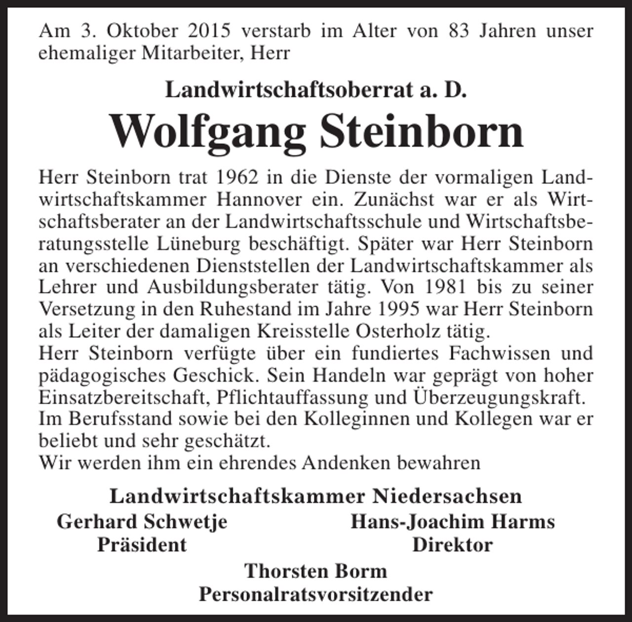<p>Am 3. Oktober 2015 verstarb im Alter von 83 Jahren unser<br />ehemaliger Mitarbeiter, Herr</p><p>Landwirtschaftsoberrat a. D.</p><p>Wolfgang Steinborn</p><p>Herr Steinborn trat 1962 in die Dienste der vormaligen Landwirtschaftskammer Hannover ein. Zunächst war er als Wirtschaftsberater an der Landwirtschaftsschule und Wirtschaftsberatungsstelle Lüneburg beschäftigt. Später war Herr Steinborn<br />an verschiedenen Dienststellen der Landwirtschaftskammer als<br />Lehrer und Ausbildungsberater tätig. Von 1981 bis zu seiner<br />Versetzung in den Ruhestand im Jahre 1995 war Herr Steinborn<br />als Leiter der damaligen Kreisstelle Osterholz tätig.<br />Herr Steinborn verfügte über ein fundiertes Fachwissen und<br />pädagogisches Geschick. Sein Handeln war geprägt von hoher<br />Einsatzbereitschaft, Pflichtauffassung und Überzeugungskraft.<br />Im Berufsstand sowie bei den Kolleginnen und Kollegen war er<br />beliebt und sehr geschätzt.<br />Wir werden ihm ein ehrendes Andenken bewahren<br />Landwirtschaftskammer Niedersachsen<br />Gerhard Schwetje<br />Hans-Joachim Harms<br />Präsident<br />Direktor<br />Thorsten Borm<br />Personalratsvorsitzender</p>