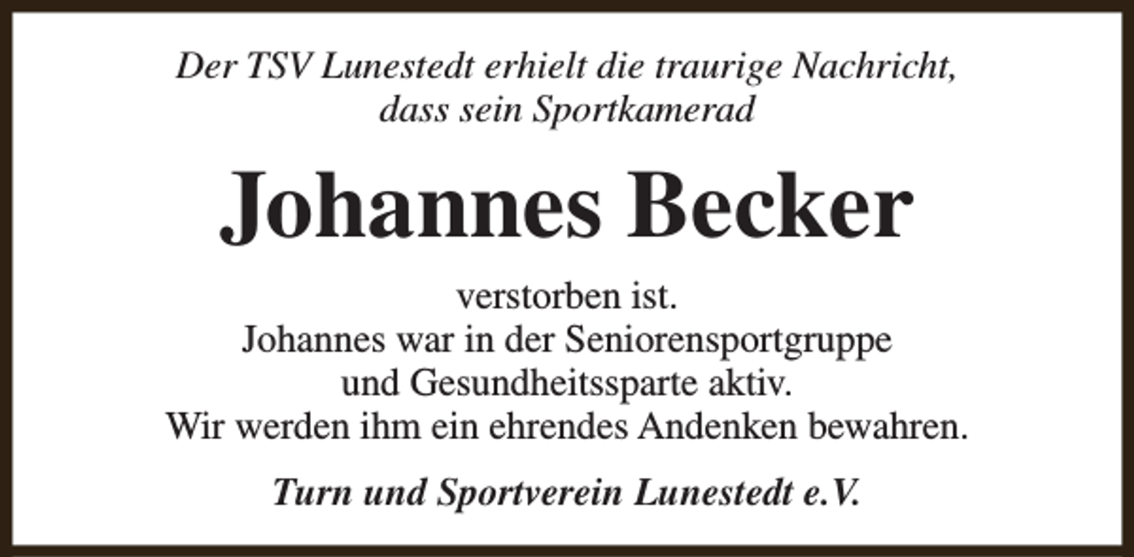 <p>Der TSV Lunestedt erhielt die traurige Nachricht,<br />dass sein Sportkamerad</p><p>Johannes Becker<br />verstorben ist.<br />Johannes war in der Seniorensportgruppe<br />und Gesundheitssparte aktiv.<br />Wir werden ihm ein ehrendes Andenken bewahren.<br />Turn und Sportverein Lunestedt e.V.</p>