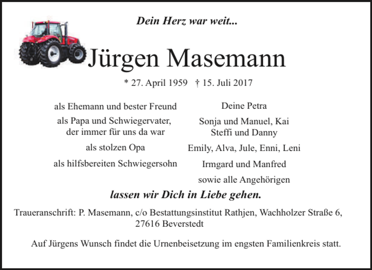 <p>Dein Herz war weit...</p><p>Jürgen Masemann<br />* 27. April 1959 † 15. Juli 2017<br />als Ehemann und bester Freund</p><p>Deine Petra</p><p>als Papa und Schwiegervater,<br />der immer für uns da war</p><p>Sonja und Manuel, Kai<br />Steffi und Danny</p><p>als stolzen Opa</p><p>Emily, Alva, Jule, Enni, Leni</p><p>als hilfsbereiten Schwiegersohn</p><p>Irmgard und Manfred<br />sowie alle Angehörigen</p><p>lassen wir Dich in Liebe gehen.<br />Traueranschrift: P. Masemann, c/o Bestattungsinstitut Rathjen, Wachholzer Straße 6,<br />27616 Beverstedt<br />Auf Jürgens Wunsch findet die Urnenbeisetzung im engsten Familienkreis statt.</p>