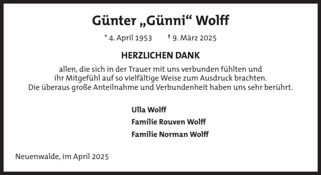 <p>Günter „Günni“ Wolff<br />* 4. April 1953</p><p>† 9. März 2025</p><p>HERZLICHEN DANK<br />allen, die sich in der Trauer mit uns verbunden fühlten und<br />ihr Mitgefühl auf so vielfältige Weise zum Ausdruck brachten.<br />Die überaus große Anteilnahme und Verbundenheit haben uns sehr berührt.<br />Ulla Wolff<br />Familie Rouven Wolff<br />Familie Norman Wolff<br />Neuenwalde, im April 2025</p>