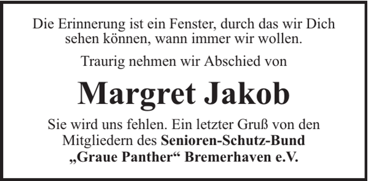 <p>Die Erinnerung ist ein Fenster, durch das wir Dich<br />sehen können, wann immer wir wollen.<br />Traurig nehmen wir Abschied von</p><p>Margret Jakob</p><p>Sie wird uns fehlen. Ein letzter Gruß von den<br />Mitgliedern des Senioren-Schutz-Bund<br />„Graue Panther“ Bremerhaven e.V.</p>