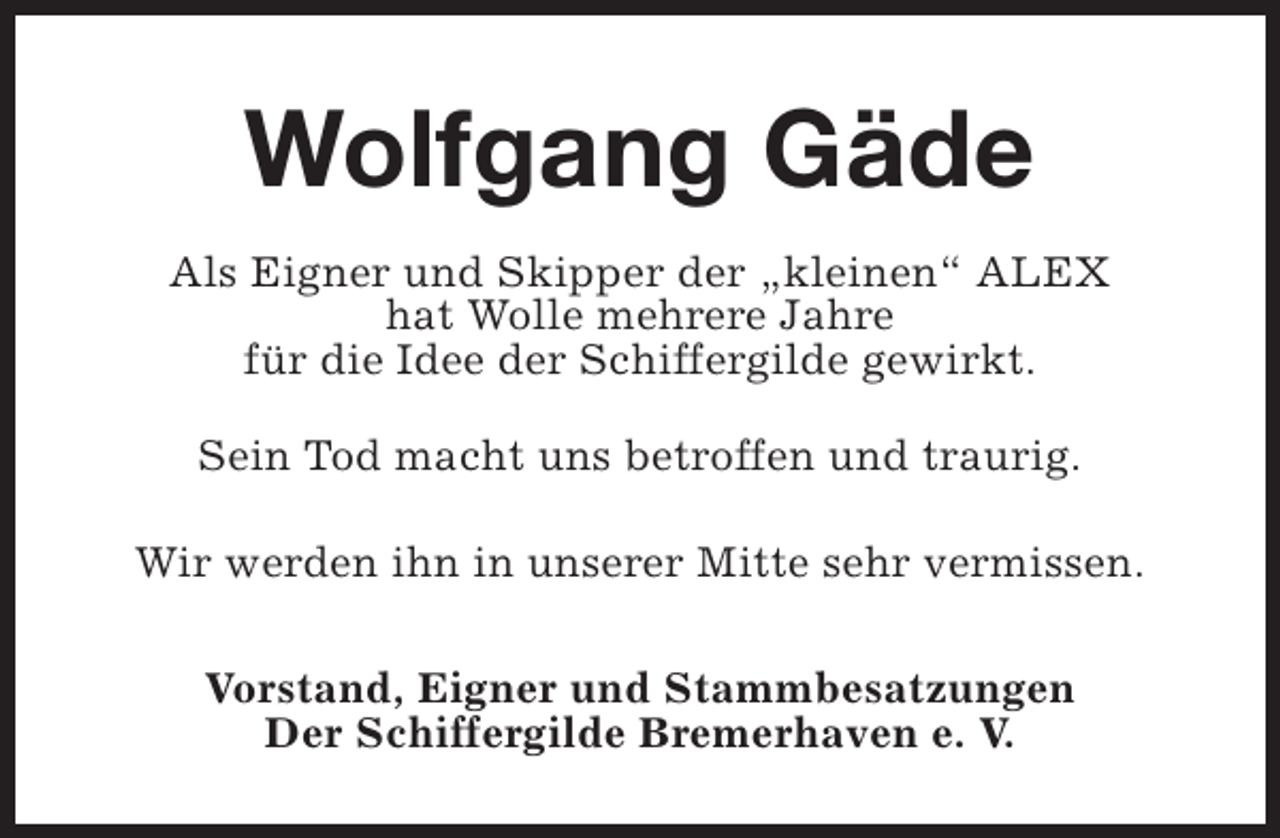 <p>Wolfgang Gäde<br />Als Eigner und Skipper der „kleinen“ ALEX<br />hat Wolle mehrere Jahre<br />für die Idee der Schiffergilde gewirkt.<br />Sein Tod macht uns betroffen und traurig.<br />Wir werden ihn in unserer Mitte sehr vermissen.<br />Vorstand, Eigner und Stammbesatzungen<br />Der Schiffergilde Bremerhaven e. V.</p>