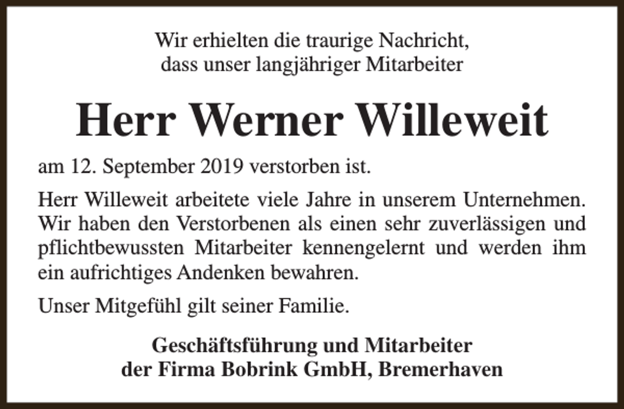 <p>Wir erhielten die traurige Nachricht,<br />dass unser langjähriger Mitarbeiter</p><p>Herr Werner Willeweit</p><p>am 12. September 2019 verstorben ist.</p><p>Herr Willeweit arbeitete viele Jahre in unserem Unternehmen.<br />Wir haben den Verstorbenen als einen sehr zuverlässigen und<br />pflichtbewussten Mitarbeiter kennengelernt und werden ihm<br />ein aufrichtiges Andenken bewahren.<br />Unser Mitgefühl gilt seiner Familie.<br />Geschäftsführung und Mitarbeiter<br />der Firma Bobrink GmbH, Bremerhaven</p>