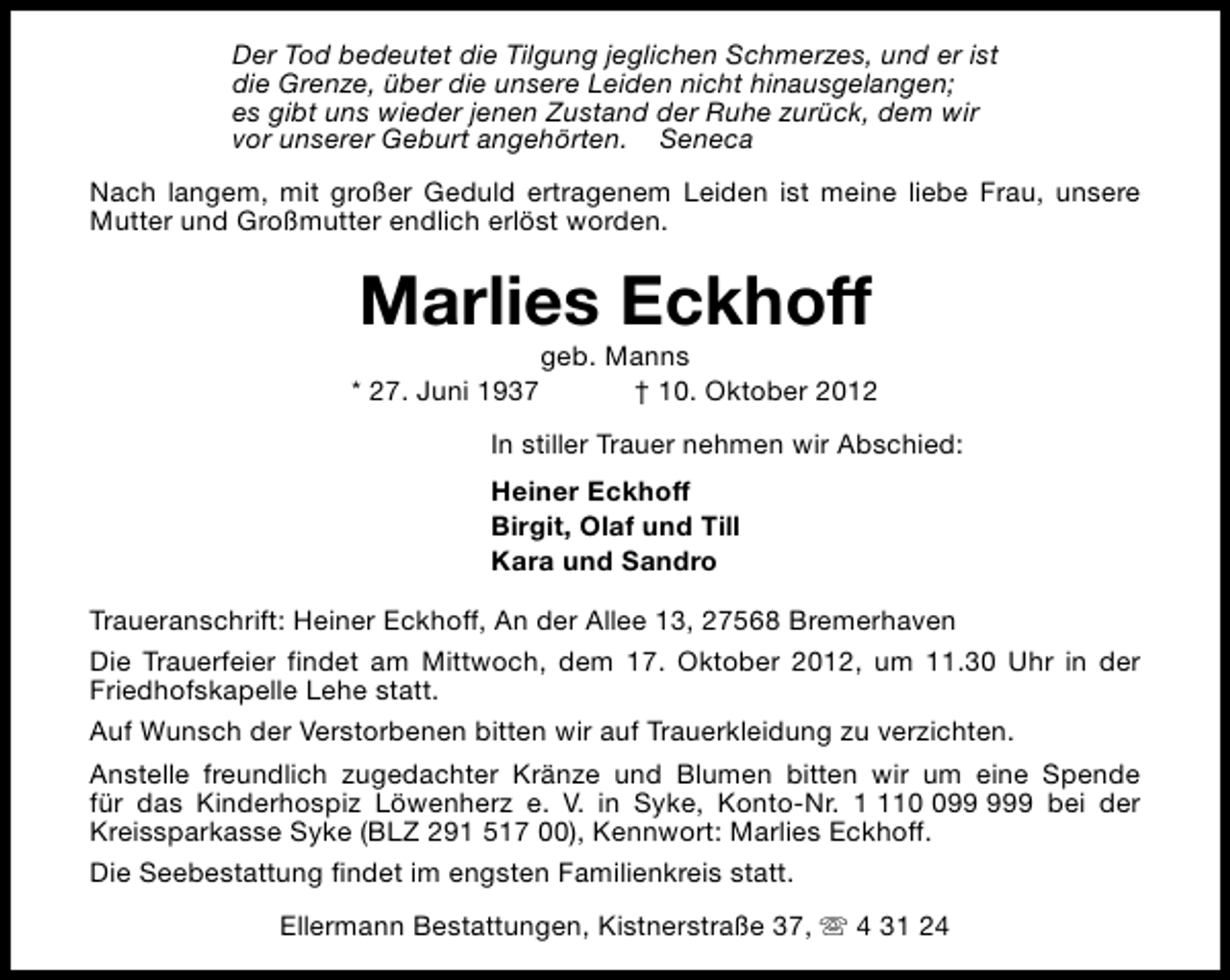 <p>Der Tod bedeutet die Tilgung jeglichen Schmerzes, und er ist<br />die Grenze, über die unsere Leiden nicht hinausgelangen;<br />es gibt uns wieder jenen Zustand der Ruhe zurück, dem wir<br />vor unserer Geburt angehörten. Seneca<br />Nach langem, mit großer Geduld ertragenem Leiden ist meine liebe Frau, unsere<br />Mutter und Großmutter endlich erlöst worden.</p><p>Marlies Eckhoff<br />* 27. Juni 1937</p><p>geb. Manns<br />† 10. Oktober 2012</p><p>In stiller Trauer nehmen wir Abschied:<br />Heiner Eckhoff<br />Birgit, Olaf und Till<br />Kara und Sandro<br />Traueranschrift: Heiner Eckhoff, An der Allee 13, 27568 Bremerhaven<br />Die Trauerfeier findet am Mittwoch, dem 17. Oktober 2012, um 11.30 Uhr in der<br />Friedhofskapelle Lehe statt.<br />Auf Wunsch der Verstorbenen bitten wir auf Trauerkleidung zu verzichten.<br />Anstelle freundlich zugedachter Kränze und Blumen bitten wir um eine Spende<br />für das Kinderhospiz Löwenherz e. V. in Syke, Konto-Nr. 19 bei der<br />Kreissparkasse Syke (BLZ 291 517 00), Kennwort: Marlies Eckhoff.<br />Die Seebestattung findet im engsten Familienkreis statt.<br />Ellermann Bestattungen, Kistnerstraße 37, s 4 31 24</p>