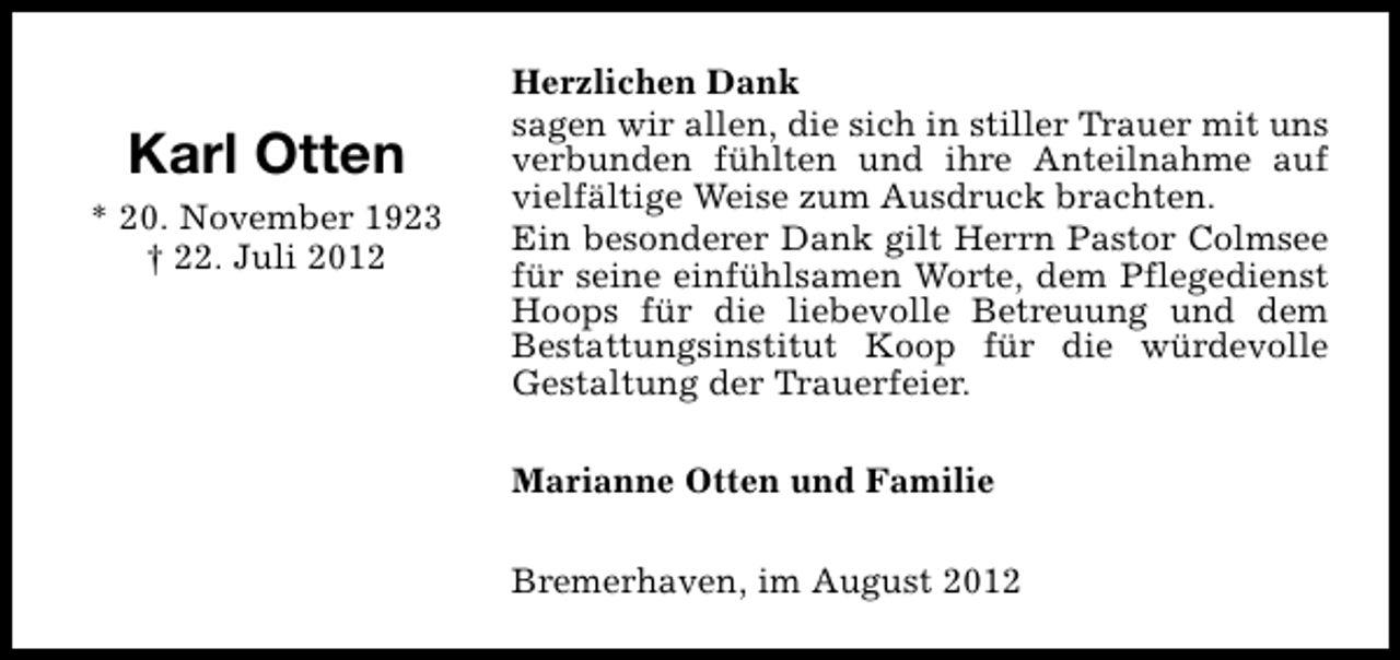 <p>Karl Otten<br />* 20. November 1923<br />† 22. Juli 2012</p><p>Herzlichen Dank<br />sagen wir allen, die sich in stiller Trauer mit uns<br />verbunden fühlten und ihre Anteilnahme auf<br />vielfältige Weise zum Ausdruck brachten.<br />Ein besonderer Dank gilt Herrn Pastor Colmsee<br />für seine einfühlsamen Worte, dem Pflegedienst<br />Hoops für die liebevolle Betreuung und dem<br />Bestattungsinstitut Koop für die würdevolle<br />Gestaltung der Trauerfeier.<br />Marianne Otten und Familie<br />Bremerhaven, im August 2012</p>