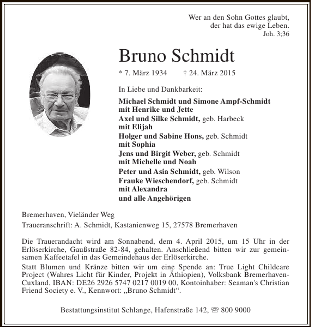 <p>Wer an den Sohn Gottes glaubt,<br />der hat das ewige Leben.</p><p>Joh. 3;36</p><p>Bruno Schmidt<br />* 7. März 1934</p><p>† 24. März 2015</p><p>In Liebe und Dankbarkeit:<br />Michael Schmidt und Simone Ampf-Schmidt<br />mit Henrike und Jette<br />Axel und Silke Schmidt, geb. Harbeck<br />mit Elijah<br />Holger und Sabine Hons, geb. Schmidt<br />mit Sophia<br />Jens und Birgit Weber, geb. Schmidt<br />mit Michelle und Noah<br />Peter und Asia Schmidt, geb. Wilson<br />Frauke Wieschendorf, geb. Schmidt<br />mit Alexandra<br />und alle Angehörigen<br />Bremerhaven, Vieländer Weg<br />Traueranschrift: A. Schmidt, Kastanienweg 15, 27578 Bremerhaven<br />Die Trauerandacht wird am Sonnabend, dem 4. April 2015, um 15 Uhr in der<br />Erlöserkirche, Gaußstraße 82-84, gehalten. Anschließend bitten wir zur gemeinsamen Kaffeetafel in das Gemeindehaus der Erlöserkirche.<br />Statt Blumen und Kränze bitten wir um eine Spende an: True Light Childcare<br />Project (Wahres Licht für Kinder, Projekt in Äthiopien), Volksbank BremerhavenCuxland, IBAN: DE26 2926 5747 0217 0019 00, Kontoinhaber: Seaman's Christian<br />Friend Society e. V., Kennwort: „Bruno Schmidt“.<br />Bestattungsinstitut Schlange, Hafenstraße 142, s 800 9000</p>