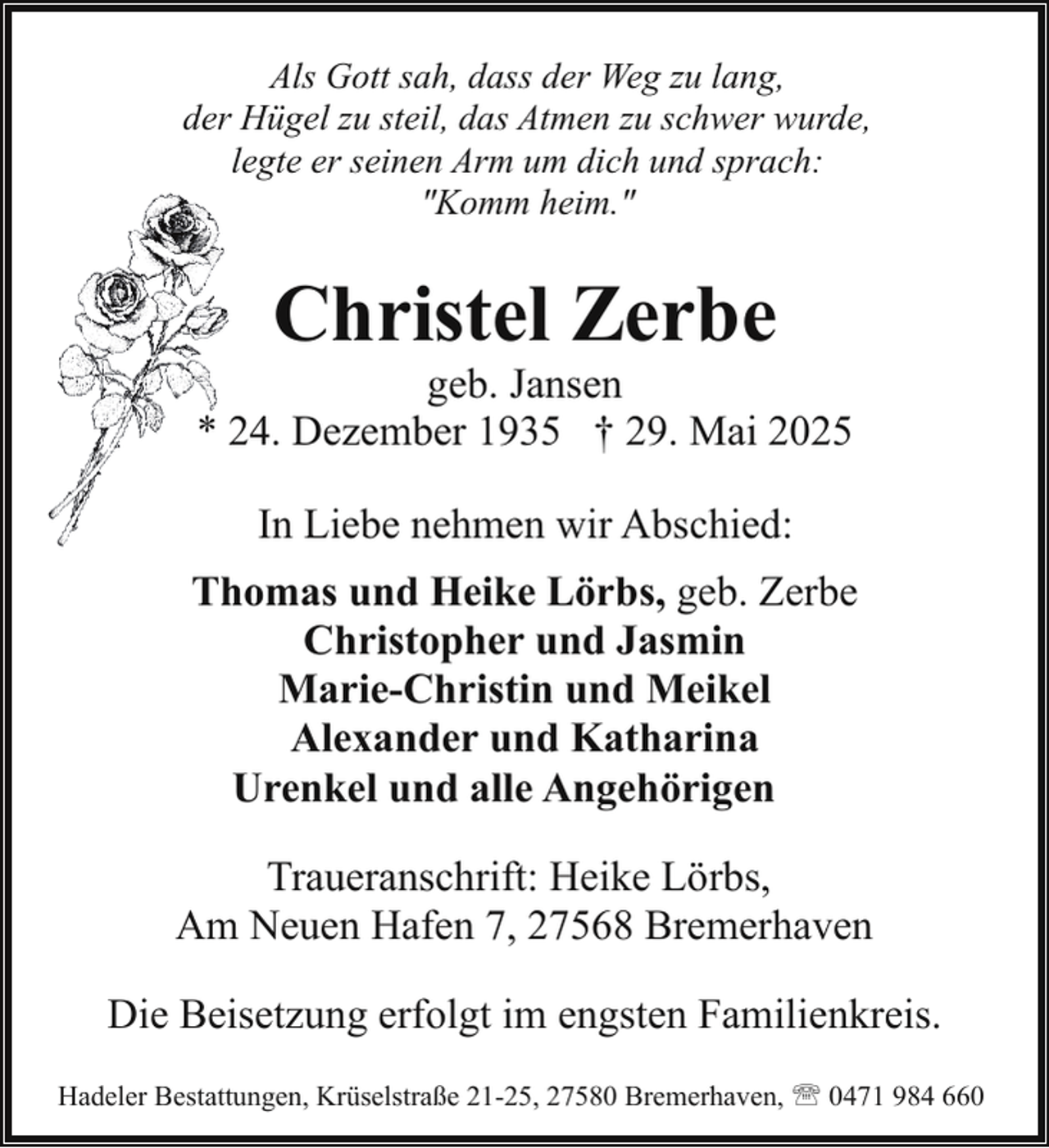 <p>Als Gott sah, dass der Weg zu lang,<br />der Hügel zu steil, das Atmen zu schwer wurde,<br />legte er seinen Arm um dich und sprach:<br />"Komm heim."</p><p>Christel Zerbe</p><p>geb. Jansen<br />* 24. Dezember 1935 † 29. Mai 2025<br />In Liebe nehmen wir Abschied:<br />Thomas und Heike Lörbs, geb. Zerbe<br />Christopher und Jasmin<br />Marie-Christin und Meikel<br />Alexander und Katharina<br />Urenkel und alle Angehörigen<br />Traueranschrift: Heike Lörbs,<br />Am Neuen Hafen 7, 27568 Bremerhaven<br />Die Beisetzung erfolgt im engsten Familienkreis.<br />Hadeler Bestattungen, Krüselstraße 21-25, 27580 Bremerhaven, ' 0471 984 660</p>