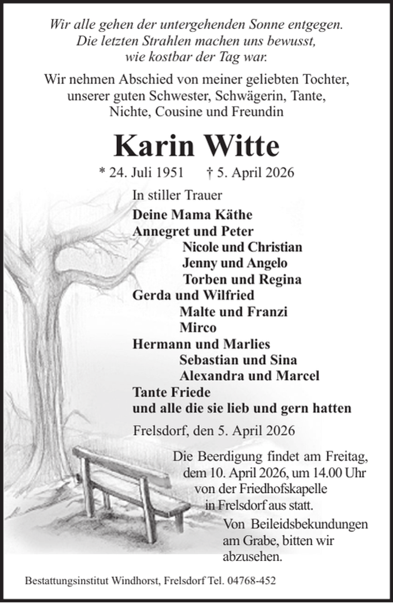 <p>Wir alle gehen der untergehenden Sonne entgegen.<br />Die letzten Strahlen machen uns bewusst,<br />wie kostbar der Tag war.<br />Wir nehmen Abschied von meiner geliebten Tochter,<br />unserer guten Schwester, Schwägerin, Tante,<br />Nichte, Cousine und Freundin</p><p>Karin Witte<br />* 24. Juli 1951</p><p>† 5. April 2026</p><p>In stiller Trauer<br />Deine Mama Käthe<br />Annegret und Peter<br />Nicole und Christian<br />Jenny und Angelo<br />Torben und Regina<br />Gerda und Wilfried<br />Malte und Franzi<br />Mirco<br />Hermann und Marlies<br />Sebastian und Sina<br />Alexandra und Marcel<br />Tante Friede<br />und alle die sie lieb und gern hatten<br />Frelsdorf, den 5. April 2026<br />Die Beerdigung findet am Freitag,<br />dem 10. April 2026, um 14.00 Uhr<br />von der Friedhofskapelle<br />in Frelsdorf aus statt.<br />Von Beileidsbekundungen<br />am Grabe, bitten wir<br />abzusehen.<br />Bestattungsinstitut Windhorst, Frelsdorf Tel. 04768-452</p>