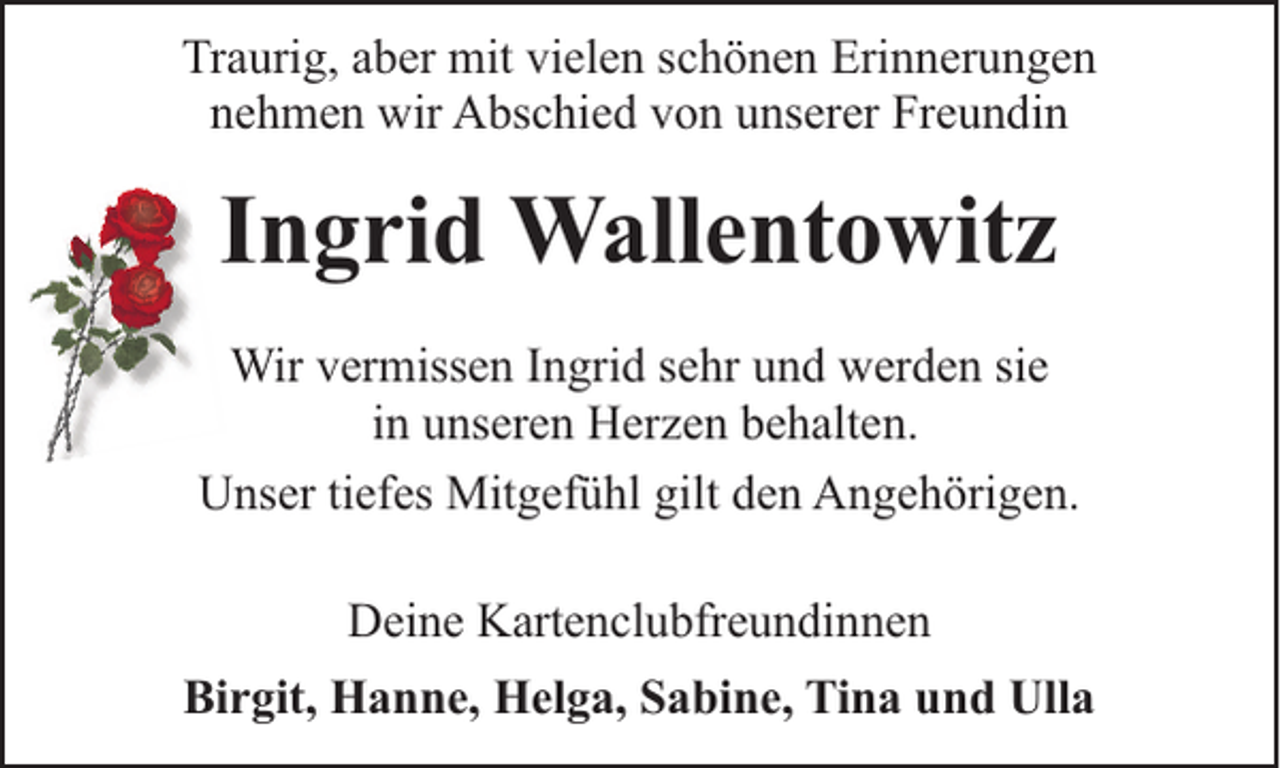 <p>Traurig, aber mit vielen schönen Erinnerungen<br />nehmen wir Abschied von unserer Freundin</p><p>Ingrid Wallentowitz<br />Wir vermissen Ingrid sehr und werden sie<br />in unseren Herzen behalten.<br />Unser tiefes Mitgefühl gilt den Angehörigen.<br />Deine Kartenclubfreundinnen<br />Birgit, Hanne, Helga, Sabine, Tina und Ulla</p>