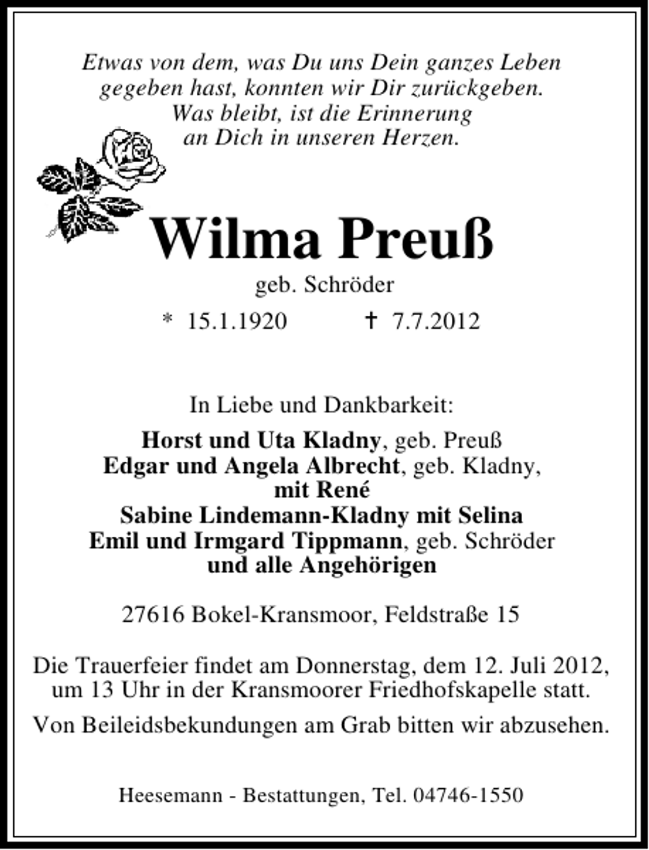 <p>Etwas von dem, was Du uns Dein ganzes Leben<br />gegeben hast, konnten wir Dir zurückgeben.<br />Was bleibt, ist die Erinnerung<br />an Dich in unseren Herzen.</p><p>Wilma Preuß<br />geb. Schröder<br />* 15.1.1920<br />7.7.2012</p><p>In Liebe und Dankbarkeit:<br />Horst und Uta Kladny, geb. Preuß<br />Edgar und Angela Albrecht, geb. Kladny,<br />mit René<br />Sabine Lindemann-Kladny mit Selina<br />Emil und Irmgard Tippmann, geb. Schröder<br />und alle Angehörigen<br />27616 Bokel-Kransmoor, Feldstraße 15<br />Die Trauerfeier findet am Donnerstag, dem 12. Juli 2012,<br />um 13 Uhr in der Kransmoorer Friedhofskapelle statt.<br />Von Beileidsbekundungen am Grab bitten wir abzusehen.<br />Heesemann - Bestattungen, Tel. 04746-1550</p>