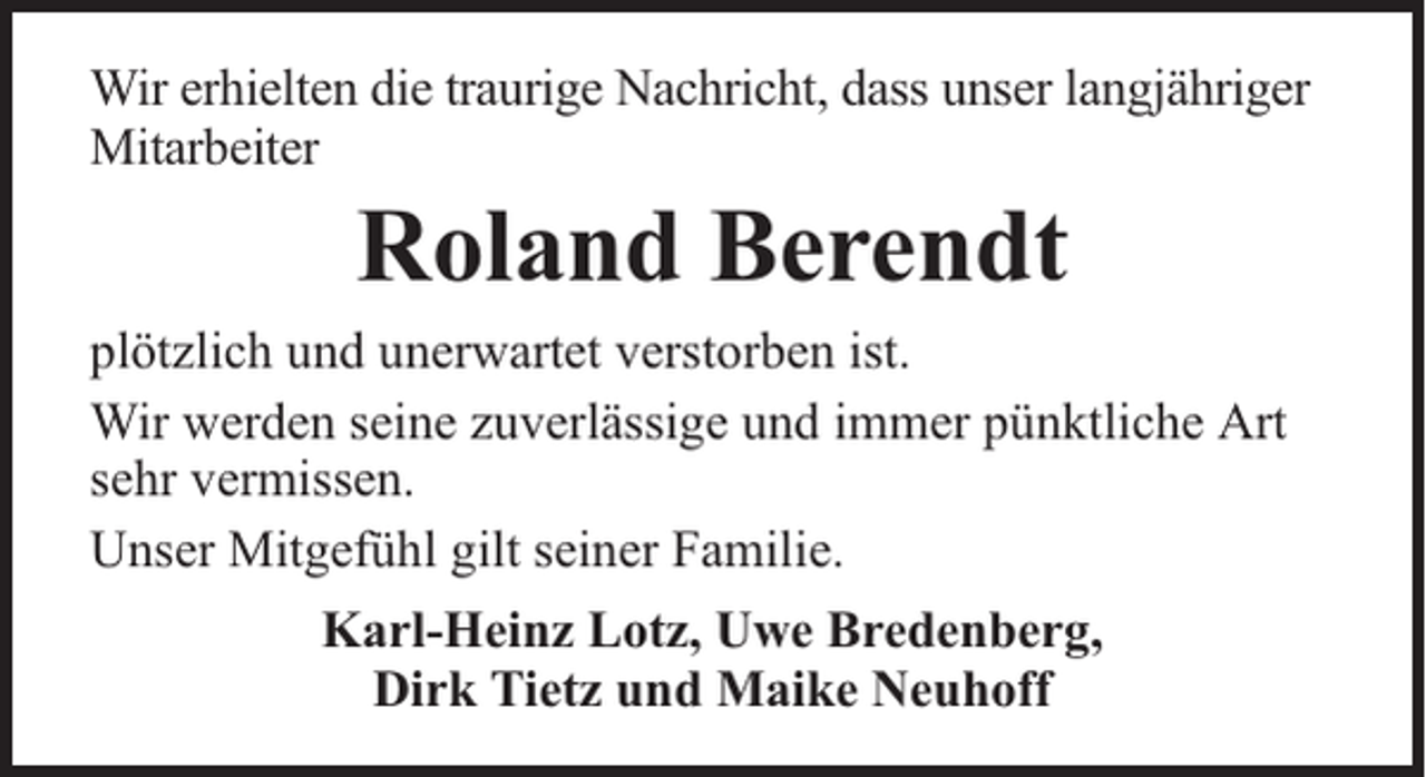 <p>Wir erhielten die traurige Nachricht, dass unser langjähriger<br />Mitarbeiter</p><p>Roland Berendt</p><p>plötzlich und unerwartet verstorben ist.<br />Wir werden seine zuverlässige und immer pünktliche Art<br />sehr vermissen.<br />Unser Mitgefühl gilt seiner Familie.<br />Karl-Heinz Lotz, Uwe Bredenberg,<br />Dirk Tietz und Maike Neuhoff</p>