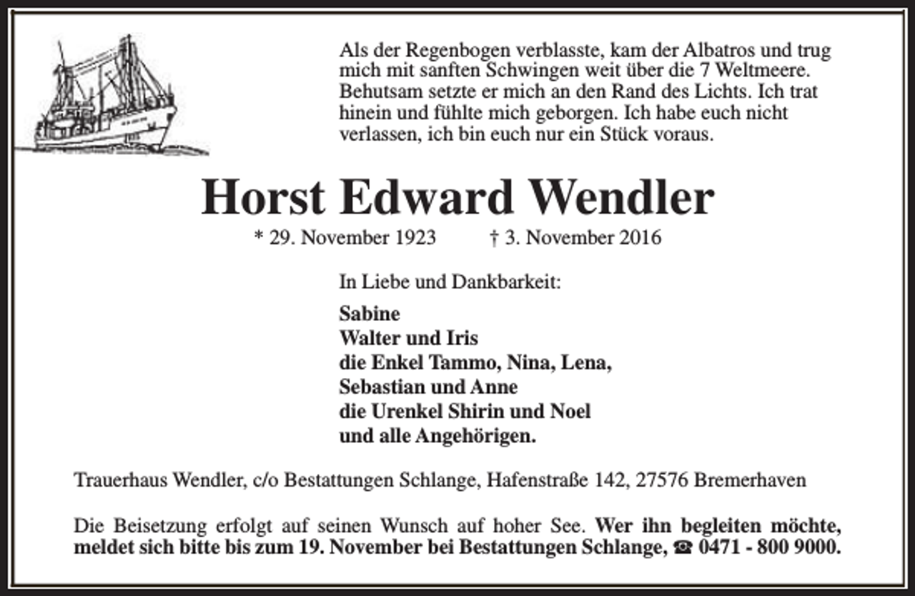<p>Als der Regenbogen verblasste, kam der Albatros und trug<br />mich mit sanften Schwingen weit über die 7 Weltmeere.<br />Behutsam setzte er mich an den Rand des Lichts. Ich trat<br />hinein und fühlte mich geborgen. Ich habe euch nicht<br />verlassen, ich bin euch nur ein Stück voraus.</p><p>Horst Edward Wendler<br />* 29. November 1923</p><p>† 3. November 2016</p><p>In Liebe und Dankbarkeit:<br />Sabine<br />Walter und Iris Heiting-Gießmann<br />die Enkel Tammo, Nina, Lena,<br />Sebastian und Anne<br />die Urenkel Shirin und Noel<br />und alle Angehörigen.<br />Trauerhaus Wendler, c/o Bestattungen Schlange, Hafenstraße 142, 27576 Bremerhaven<br />Die Beisetzung erfolgt auf seinen Wunsch auf hoher See. Wer ihn begleiten möchte,<br />meldet sich bitte bis zum 19. November bei Bestattungen Schlange, S 0471 - 800 9000.</p>