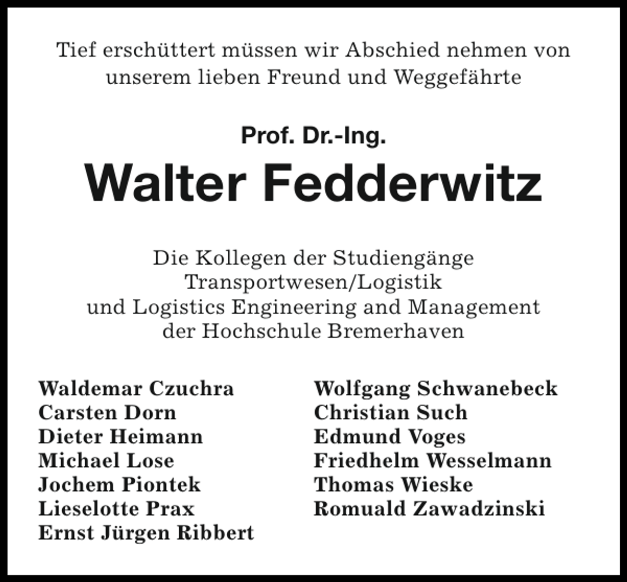 <p>Tief erschüttert müssen wir Abschied nehmen von<br />unserem lieben Freund und Weggefährte</p><p>Prof. Dr.-Ing.</p><p>Walter Fedderwitz<br />Die Kollegen der Studiengänge<br />Transportwesen/Logistik<br />und Logistics Engineering and Management<br />der Hochschule Bremerhaven<br />Waldemar Czuchra<br />Carsten Dorn<br />Dieter Heimann<br />Michael Lose<br />Jochem Piontek<br />Lieselotte Prax<br />Ernst Jürgen Ribbert</p><p>Wolfgang Schwanebeck<br />Christian Such<br />Edmund Voges<br />Friedhelm Wesselmann<br />Thomas Wieske<br />Romuald Zawadzinski</p>