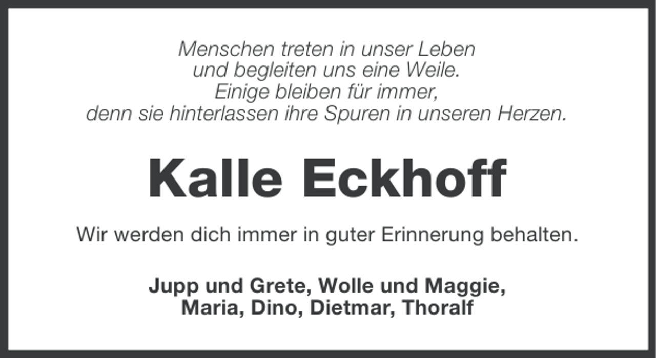 <p>Menschen treten in unser Leben<br />und begleiten uns eine Weile.<br />Einige bleiben für immer,<br />denn sie hinterlassen ihre Spuren in unseren Herzen.</p><p>Kalle Eckhoff<br />Wir werden dich immer in guter Erinnerung behalten.<br />Jupp und Grete, Wolle und Maggie,<br />Maria, Dino, Dietmar, Thoralf</p>