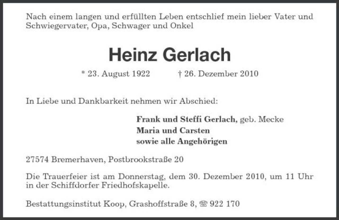 <p>Nach einem langen und erfüllten Leben entschlief mein lieber Vater und Schwiegervater, Opa, Schwager und Onkel</p><p>Heinz Gerlach<br />* 23. August 1922 † 26. Dezember 2010 In Liebe und Dankbarkeit nehmen wir Abschied: Frank und Steffi Gerlach, geb. Mecke Maria und Carsten sowie alle Angehörigen 27574 Bremerhaven, Postbrookstraße 20 Die Trauerfeier ist am Donnerstag, dem 30. Dezember 2010, um 11 Uhr in der Schiffdorfer Friedhofskapelle. Bestattungsinstitut Koop, Grashoffstraße 8, 922 170</p>