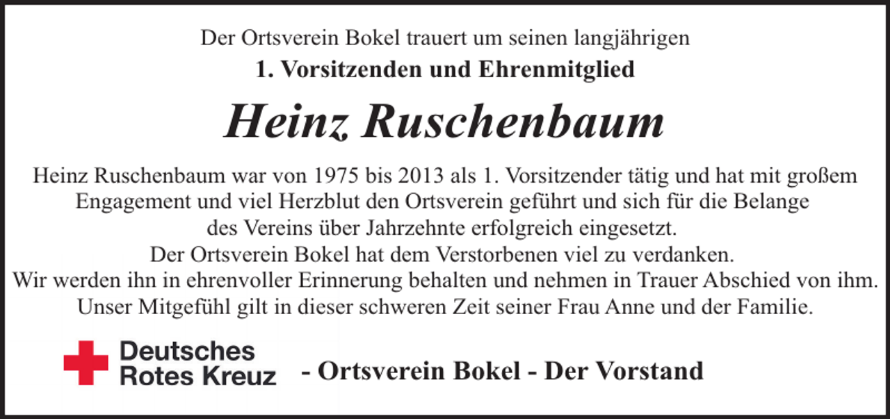 <p>Der Ortsverein Bokel trauert um seinen langjährigen</p><p>1. Vorsitzenden und Ehrenmitglied</p><p>Heinz Ruschenbaum<br />Heinz Ruschenbaum war von 1975 bis 2013 als 1. Vorsitzender tätig und hat mit großem<br />Engagement und viel Herzblut den Ortsverein geführt und sich für die Belange<br />des Vereins über Jahrzehnte erfolgreich eingesetzt.<br />Der Ortsverein Bokel hat dem Verstorbenen viel zu verdanken.<br />Wir werden ihn in ehrenvoller Erinnerung behalten und nehmen in Trauer Abschied von ihm.<br />Unser Mitgefühl gilt in dieser schweren Zeit seiner Frau Anne und der Familie.</p><p>- Ortsverein Bokel - Der Vorstand</p>