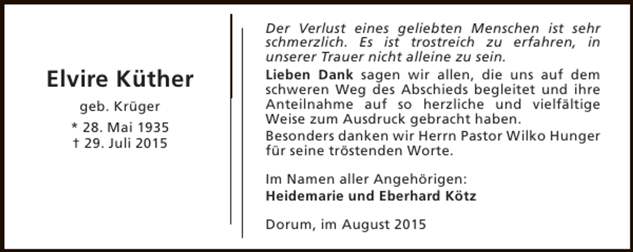 <p>Elvire Küther<br />geb. Krüger<br />* 28. Mai 1935<br />† 29. Juli 2015</p><p>Der Verlust eines geliebten Menschen ist sehr<br />schmerzlich. Es ist trostreich zu erfahren, in<br />unserer Trauer nicht alleine zu sein.<br />Lieben Dank sagen wir allen, die uns auf dem<br />schweren Weg des Abschieds begleitet und ihre<br />Anteilnahme auf so herzliche und vielfältige<br />Weise zum Ausdruck gebracht haben.<br />Besonders danken wir Herrn Pastor Wilko Hunger<br />für seine tröstenden Worte.<br />Im Namen aller Angehörigen:<br />Heidemarie und Eberhard Kötz<br />Dorum, im August 2015</p>