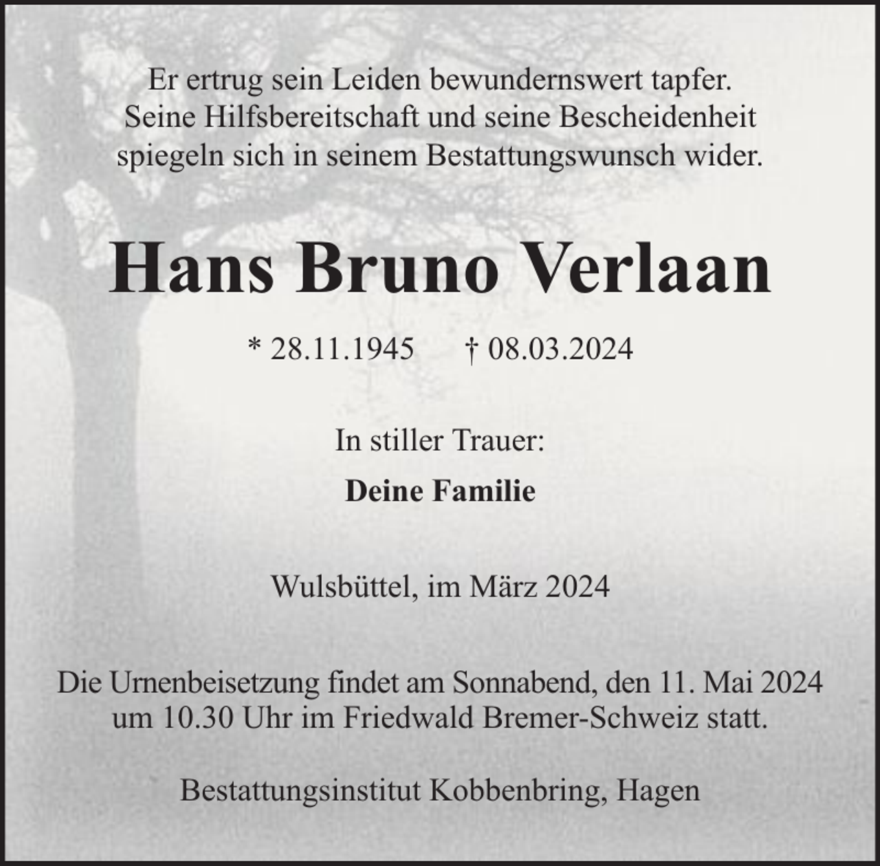 <p>Er ertrug sein Leiden bewundernswert tapfer.<br />Seine Hilfsbereitschaft und seine Bescheidenheit<br />spiegeln sich in seinem Bestattungswunsch wider.</p><p>Hans Bruno Verlaan<br />* 28.11.1945</p><p>† 08.03.2024</p><p>In stiller Trauer:<br />Deine Familie<br />Wulsbüttel, im März 2024<br />Die Urnenbeisetzung findet am Sonnabend, den 11. Mai 2024<br />um 10.30 Uhr im Friedwald Bremer-Schweiz statt.<br />Bestattungsinstitut Kobbenbring, Hagen</p>