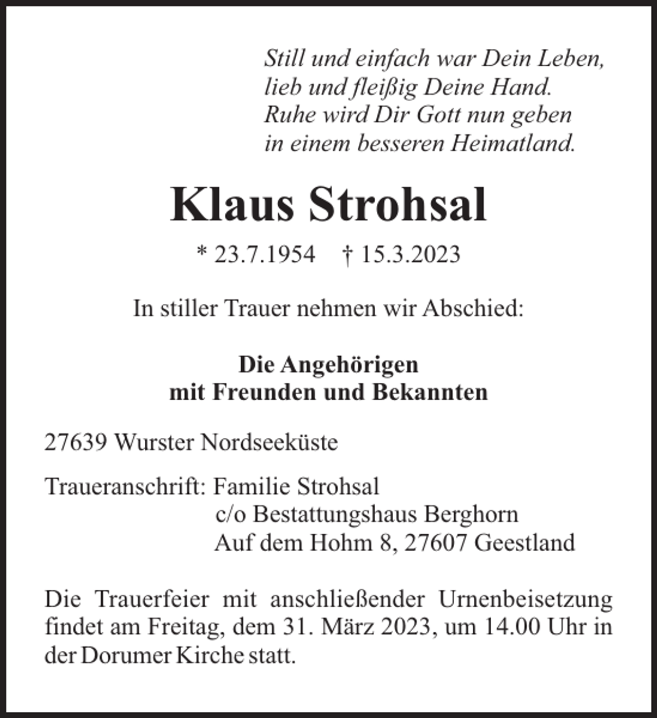 <p>Still und einfach war Dein Leben,<br />lieb und fleißig Deine Hand.<br />Ruhe wird Dir Gott nun geben<br />in einem besseren Heimatland.</p><p>Klaus Strohsal<br />* 23.7.1954</p><p>† 15.3.2023</p><p>In stiller Trauer nehmen wir Abschied:<br />Die Angehörigen<br />mit Freunden und Bekannten<br />27639 Wurster Nordseeküste<br />Traueranschrift: Familie Strohsal<br />c/o Bestattungshaus Berghorn<br />Auf dem Hohm 8, 27607 Geestland<br />Die Trauerfeier mit anschließender Urnenbeisetzung<br />findet am Freitag, dem 31. März 2023, um 14.00 Uhr in<br />der Dorumer Kirche statt.</p>
