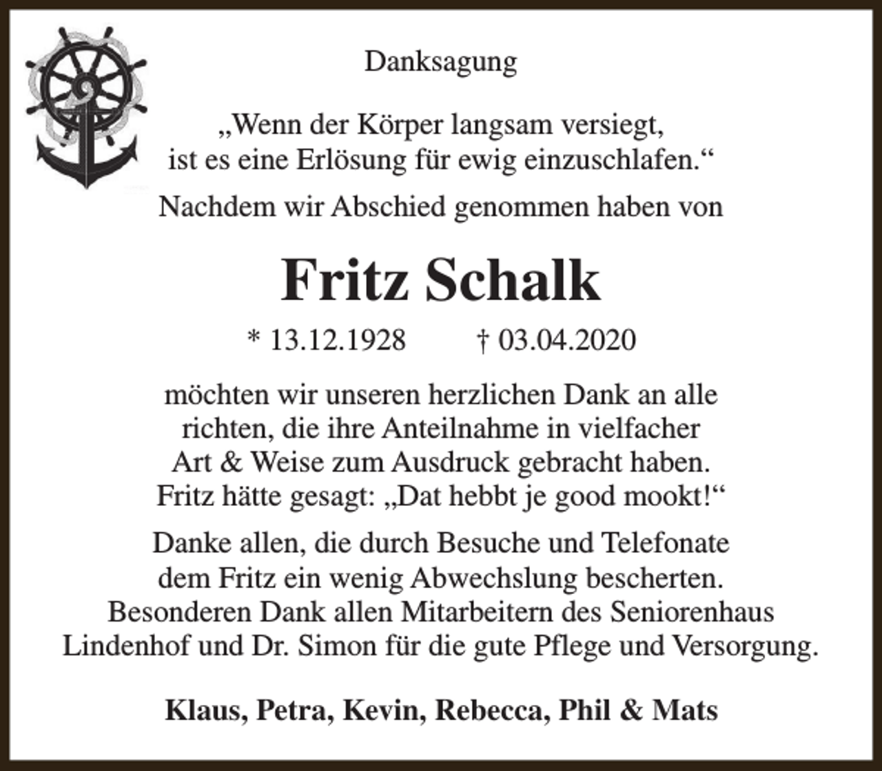 <p>Danksagung<br />„Wenn der Körper langsam versiegt,<br />ist es eine Erlösung für ewig einzuschlafen.“<br />Nachdem wir Abschied genommen haben von</p><p>Fritz Schalk</p><p>* 13.12.1928</p><p>† 03.04.2020</p><p>möchten wir unseren herzlichen Dank an alle<br />richten, die ihre Anteilnahme in vielfacher<br />Art &amp; Weise zum Ausdruck gebracht haben.<br />Fritz hätte gesagt: „Dat hebbt je good mookt!“<br />Danke allen, die durch Besuche und Telefonate<br />dem Fritz ein wenig Abwechslung bescherten.<br />Besonderen Dank allen Mitarbeitern des Seniorenhaus<br />Lindenhof und Dr. Simon für die gute Pflege und Versorgung.<br />Klaus, Petra, Kevin, Rebecca, Phil &amp; Mats</p>