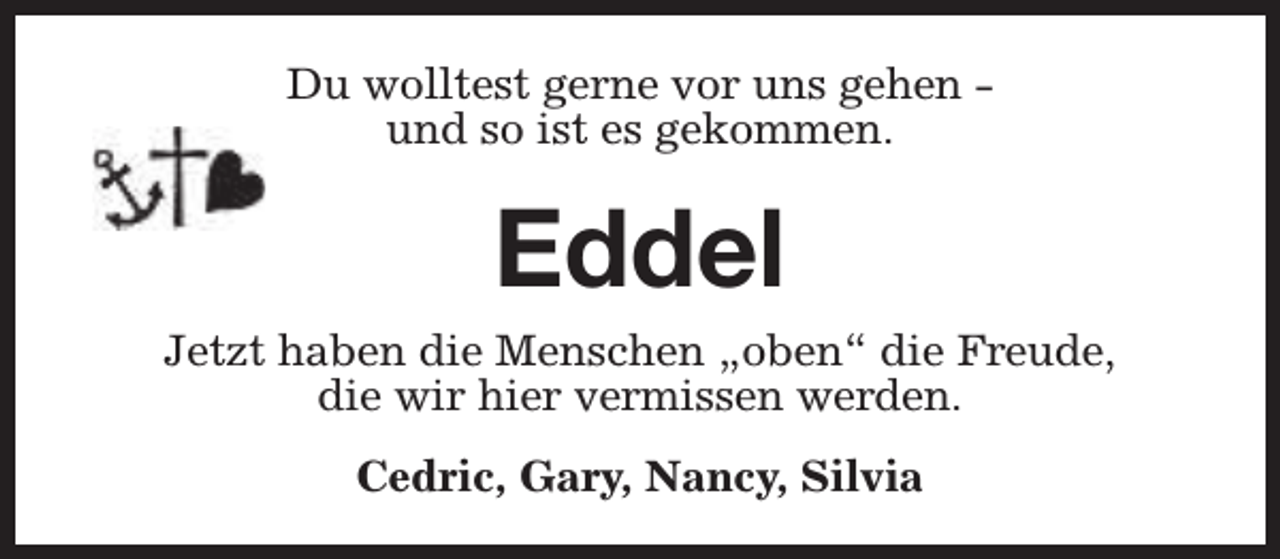 <p>Du wolltest gerne vor uns gehen und so ist es gekommen.</p><p>Eddel</p><p>Jetzt haben die Menschen „oben“ die Freude,<br />die wir hier vermissen werden.<br />Cedric, Gary, Nancy, Silvia</p>